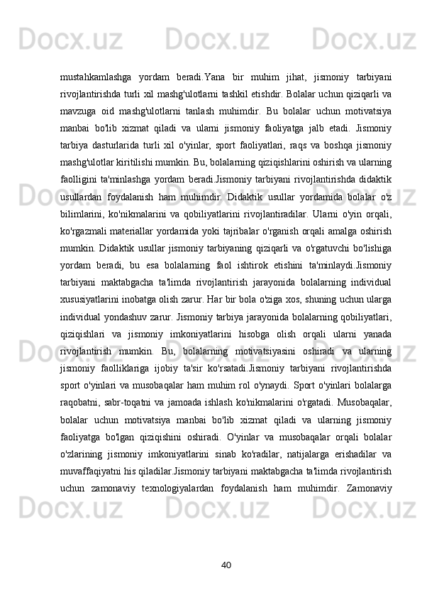 mustahkamlashga   yordam   beradi.Yana   bir   muhim   jihat,   jismoniy   tarbiyani
rivojlantirishda turli xil mashg'ulotlarni tashkil etishdir. Bolalar uchun qiziqarli va
mavzuga   oid   mashg'ulotlarni   tanlash   muhimdir.   Bu   bolalar   uchun   motivatsiya
manbai   bo'lib   xizmat   qiladi   va   ularni   jismoniy   faoliyatga   jalb   etadi.   Jismoniy
tarbiya   dasturlarida   turli   xil   o'yinlar,   sport   faoliyatlari,   raqs   va   boshqa   jismoniy
mashg'ulotlar kiritilishi mumkin. Bu, bolalarning qiziqishlarini oshirish va ularning
faolligini   ta'minlashga   yordam   beradi.Jismoniy   tarbiyani   rivojlantirishda   didaktik
usullardan   foydalanish   ham   muhimdir.   Didaktik   usullar   yordamida   bolalar   o'z
bilimlarini,   ko'nikmalarini   va   qobiliyatlarini   rivojlantiradilar.   Ularni   o'yin   orqali,
ko'rgazmali materiallar yordamida yoki tajribalar o'rganish orqali amalga oshirish
mumkin.   Didaktik   usullar   jismoniy   tarbiyaning   qiziqarli   va   o'rgatuvchi   bo'lishiga
yordam   beradi,   bu   esa   bolalarning   faol   ishtirok   etishini   ta'minlaydi.Jismoniy
tarbiyani   maktabgacha   ta'limda   rivojlantirish   jarayonida   bolalarning   individual
xususiyatlarini inobatga olish zarur. Har bir bola o'ziga xos, shuning uchun ularga
individual yondashuv zarur. Jismoniy tarbiya jarayonida bolalarning qobiliyatlari,
qiziqishlari   va   jismoniy   imkoniyatlarini   hisobga   olish   orqali   ularni   yanada
rivojlantirish   mumkin.   Bu,   bolalarning   motivatsiyasini   oshiradi   va   ularning
jismoniy   faolliklariga   ijobiy   ta'sir   ko'rsatadi.Jismoniy   tarbiyani   rivojlantirishda
sport  o'yinlari   va musobaqalar  ham   muhim   rol   o'ynaydi.  Sport   o'yinlari   bolalarga
raqobatni,  sabr-toqatni   va   jamoada   ishlash   ko'nikmalarini   o'rgatadi.   Musobaqalar,
bolalar   uchun   motivatsiya   manbai   bo'lib   xizmat   qiladi   va   ularning   jismoniy
faoliyatga   bo'lgan   qiziqishini   oshiradi.   O'yinlar   va   musobaqalar   orqali   bolalar
o'zlarining   jismoniy   imkoniyatlarini   sinab   ko'radilar,   natijalarga   erishadilar   va
muvaffaqiyatni his qiladilar.Jismoniy tarbiyani maktabgacha ta'limda rivojlantirish
uchun   zamonaviy   texnologiyalardan   foydalanish   ham   muhimdir.   Zamonaviy
40 