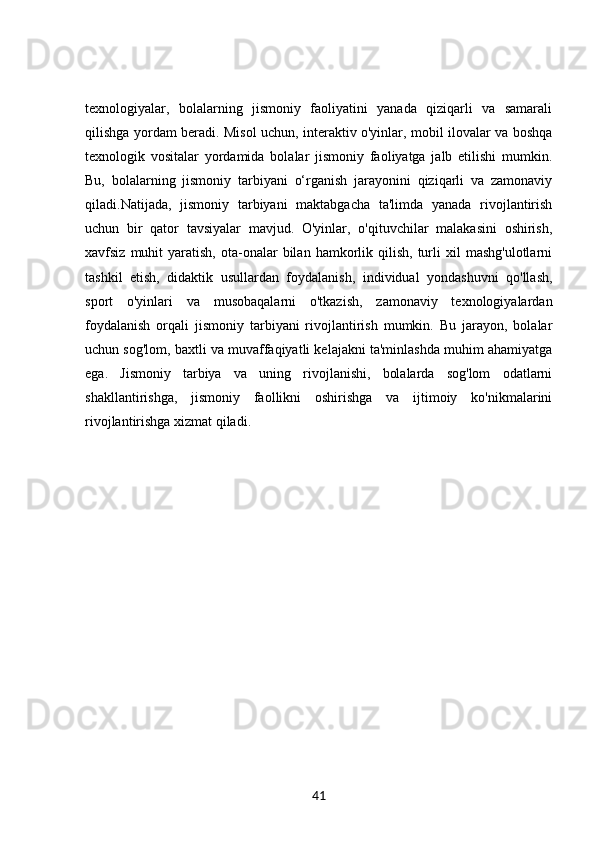 texnologiyalar,   bolalarning   jismoniy   faoliyatini   yanada   qiziqarli   va   samarali
qilishga yordam beradi. Misol uchun, interaktiv o'yinlar, mobil ilovalar va boshqa
texnologik   vositalar   yordamida   bolalar   jismoniy   faoliyatga   jalb   etilishi   mumkin.
Bu,   bolalarning   jismoniy   tarbiyani   o‘rganish   jarayonini   qiziqarli   va   zamonaviy
qiladi.Natijada,   jismoniy   tarbiyani   maktabgacha   ta'limda   yanada   rivojlantirish
uchun   bir   qator   tavsiyalar   mavjud.   O'yinlar,   o'qituvchilar   malakasini   oshirish,
xavfsiz  muhit   yaratish,  ota-onalar   bilan   hamkorlik  qilish,  turli   xil   mashg'ulotlarni
tashkil   etish,   didaktik   usullardan   foydalanish,   individual   yondashuvni   qo'llash,
sport   o'yinlari   va   musobaqalarni   o'tkazish,   zamonaviy   texnologiyalardan
foydalanish   orqali   jismoniy   tarbiyani   rivojlantirish   mumkin.   Bu   jarayon,   bolalar
uchun sog'lom, baxtli va muvaffaqiyatli kelajakni ta'minlashda muhim ahamiyatga
ega.   Jismoniy   tarbiya   va   uning   rivojlanishi,   bolalarda   sog'lom   odatlarni
shakllantirishga,   jismoniy   faollikni   oshirishga   va   ijtimoiy   ko'nikmalarini
rivojlantirishga xizmat qiladi.
41 