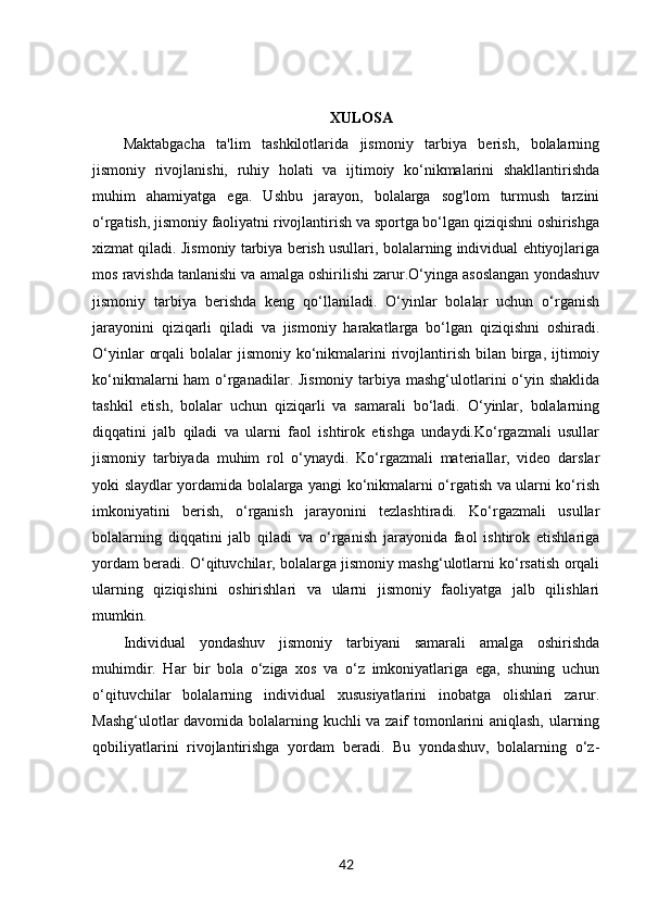 XULOSA
Maktabgacha   ta'lim   tashkilotlarida   jismoniy   tarbiya   berish,   bolalarning
jismoniy   rivojlanishi,   ruhiy   holati   va   ijtimoiy   ko‘nikmalarini   shakllantirishda
muhim   ahamiyatga   ega.   Ushbu   jarayon,   bolalarga   sog'lom   turmush   tarzini
o‘rgatish, jismoniy faoliyatni rivojlantirish va sportga bo‘lgan qiziqishni oshirishga
xizmat qiladi. Jismoniy tarbiya berish usullari, bolalarning individual ehtiyojlariga
mos ravishda tanlanishi va amalga oshirilishi zarur.O‘yinga asoslangan yondashuv
jismoniy   tarbiya   berishda   keng   qo‘llaniladi.   O‘yinlar   bolalar   uchun   o‘rganish
jarayonini   qiziqarli   qiladi   va   jismoniy   harakatlarga   bo‘lgan   qiziqishni   oshiradi.
O‘yinlar   orqali   bolalar   jismoniy  ko‘nikmalarini  rivojlantirish  bilan birga,  ijtimoiy
ko‘nikmalarni ham  o‘rganadilar. Jismoniy tarbiya mashg‘ulotlarini o‘yin shaklida
tashkil   etish,   bolalar   uchun   qiziqarli   va   samarali   bo‘ladi.   O‘yinlar,   bolalarning
diqqatini   jalb   qiladi   va   ularni   faol   ishtirok   etishga   undaydi.Ko‘rgazmali   usullar
jismoniy   tarbiyada   muhim   rol   o‘ynaydi.   Ko‘rgazmali   materiallar,   video   darslar
yoki slaydlar yordamida bolalarga yangi ko‘nikmalarni o‘rgatish va ularni ko‘rish
imkoniyatini   berish,   o‘rganish   jarayonini   tezlashtiradi.   Ko‘rgazmali   usullar
bolalarning   diqqatini   jalb   qiladi   va   o‘rganish   jarayonida   faol   ishtirok   etishlariga
yordam beradi. O‘qituvchilar, bolalarga jismoniy mashg‘ulotlarni ko‘rsatish orqali
ularning   qiziqishini   oshirishlari   va   ularni   jismoniy   faoliyatga   jalb   qilishlari
mumkin.
Individual   yondashuv   jismoniy   tarbiyani   samarali   amalga   oshirishda
muhimdir.   Har   bir   bola   o‘ziga   xos   va   o‘z   imkoniyatlariga   ega,   shuning   uchun
o‘qituvchilar   bolalarning   individual   xususiyatlarini   inobatga   olishlari   zarur.
Mashg‘ulotlar davomida bolalarning kuchli va zaif tomonlarini aniqlash, ularning
qobiliyatlarini   rivojlantirishga   yordam   beradi.   Bu   yondashuv,   bolalarning   o‘z-
42