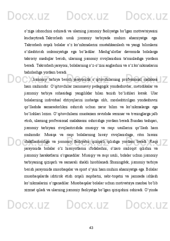o‘ziga ishonchini oshiradi va ularning jismoniy faoliyatga bo‘lgan motivatsiyasini
kuchaytiradi.Takrorlash   usuli   jismoniy   tarbiyada   muhim   ahamiyatga   ega.
Takrorlash   orqali   bolalar   o‘z   ko‘nikmalarini   mustahkamlash   va   yangi   bilimlarni
o‘zlashtirish   imkoniyatiga   ega   bo‘ladilar.   Mashg‘ulotlar   davomida   bolalarga
takroriy   mashqlar   berish,   ularning   jismoniy   rivojlanishini   ta'minlashga   yordam
beradi. Takrorlash jarayoni, bolalarning o‘z-o‘zini anglashini va o‘z ko‘nikmalarini
baholashga yordam beradi.
Jismoniy   tarbiya   berish   jarayonida   o‘qituvchilarning   professional   malakasi
ham muhimdir. O‘qituvchilar zamonaviy pedagogik yondashuvlar, metodikalar va
jismoniy   tarbiya   sohasidagi   yangiliklar   bilan   tanish   bo‘lishlari   kerak.   Ular
bolalarning   individual   ehtiyojlarini   inobatga   olib,   moslashtirilgan   yondashuvni
qo‘llashda   samaradorlikni   oshirish   uchun   zarur   bilim   va   ko‘nikmalarga   ega
bo‘lishlari lozim. O‘qituvchilarni muntazam ravishda seminar va treninglarga jalb
etish, ularning professional malakasini oshirishga yordam beradi.Bundan tashqari,
jismoniy   tarbiyani   rivojlantirishda   musiqiy   va   raqs   usullarini   qo‘llash   ham
muhimdir.   Musiqa   va   raqs   bolalarning   hissiy   rivojlanishiga,   ritm   hissini
shakllantirishga   va   jismoniy   faoliyatni   qiziqarli   qilishga   yordam   beradi.   Raqs
jarayonida   bolalar   o‘z   hissiyotlarini   ifodalashni,   o‘zaro   muloqot   qilishni   va
jismoniy harakatlarni  o‘rganadilar. Musiqiy va raqs usuli, bolalar  uchun jismoniy
tarbiyaning   qiziqarli   va   samarali   shakli   hisoblanadi.Shuningdek,   jismoniy   tarbiya
berish jarayonida musobaqalar va sport o‘yini ham muhim ahamiyatga ega. Bolalar
musobaqalarda   ishtirok   etish   orqali   raqobatni,   sabr-toqatni   va   jamoada   ishlash
ko‘nikmalarini o‘rganadilar. Musobaqalar bolalar uchun motivatsiya manbai bo‘lib
xizmat qiladi va ularning jismoniy faoliyatga bo‘lgan qiziqishini oshiradi. O‘yinda
43 