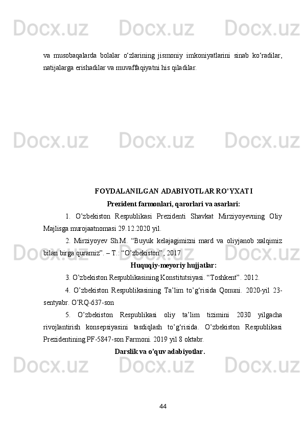va   musobaqalarda   bolalar   o‘zlarining   jismoniy   imkoniyatlarini   sinab   ko‘radilar,
natijalarga erishadilar va muvaffaqiyatni his qiladilar.
FOYDALANILGAN ADABIYOTLAR RO’YXATI
Prezident farmonlari, qarorlari va asarlari :
1.   O’zbekiston   Respublikasi   Prezidenti   Shavkat   Mirziyoyevning   Oliy
Majlisga murojaatnomasi 29.12.2020 yil.
2.   Mirziyoyev   Sh.M.   “Buyuk   kelajagimizni   mard   va   oliyjanob   xalqimiz
bilan birga quramiz”. – T.: “O’zbekiston”, 2017
Huquqiy-meyoriy hujjatlar:
3 . O’zbekiston Respublikasining Konstitutsiyasi. “Toshkent”. 2012.
4 .   O’zbekiston   Respublikasining   Ta’lim   to’g‘risida   Qonuni.   2020-yil   23-
sentyabr. O’RQ-637-son
5.   O’zbekiston   Respublikasi   oliy   ta’lim   tizimini   2030   yilgacha
rivojlantirish   konsepsiyasini   tasdiqlash   to’g‘risida.   O’zbekiston   Respublikasi
Prezidentining PF-5847-son Farmoni. 2019 yil 8 oktabr.
                                    Darslik va o’quv adabiyotlar.
44