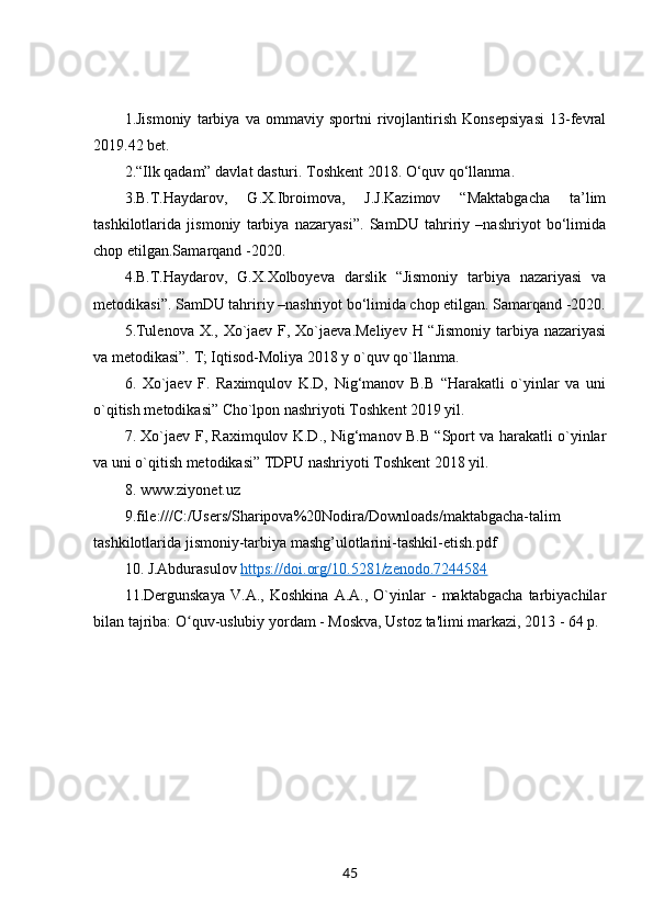1.Jismoniy   tarbiya   va   ommaviy   sportni   rivojlantirish   Konsepsiyasi   13-fevral
2019.42 bet.
2.“Ilk qadam” davlat dasturi. Toshkent 2018. O‘quv qo‘llanma. 
3.B.T.Haydarov,   G.X.Ibroimova,   J.J.Kazimov   “Maktabgacha   ta’lim
tashkilotlarida   jismoniy   tarbiya   nazaryasi”.   SamDU   tahririy   –nashriyot   bo‘limida
chop etilgan.Samarqand -2020. 
4.B.T.Haydarov,   G.X.Xolboyeva   darslik   “Jismoniy   tarbiya   nazariyasi   va
metodikasi”. SamDU tahririy –nashriyot bo‘limida chop etilgan. Samarqand -2020.
5.Tulenova X., Xo`jaev F, Xo`jaeva.Meliyev  H “Jismoniy  tarbiya nazariyasi
va metodikasi”. T; Iqtisod-Moliya 2018 y o`quv qo`llanma. 
6.   Xo`jaev   F.   Raximqulov   K.D,   Nig‘manov   B.B   “Harakatli   o`yinlar   va   uni
o`qitish metodikasi” Cho`lpon nashriyoti Toshkent 2019 yil. 
7. Xo`jaev F, Raximqulov K.D., Nig‘manov B.B “Sport va harakatli o`yinlar
va uni o`qitish metodikasi” TDPU nashriyoti Toshkent 2018 yil. 
8. www.ziyonet.uz 
9.file:///C:/Users/Sharipova%20Nodira/Downloads/maktabgacha-talim
tashkilotlarida jismoniy-tarbiya mashg’ulotlarini-tashkil-etish.pdf 
10. J.Abdurasulov  https://doi.org/10.5281/zenodo.7244584
11.Dergunskaya   V.A.,   Koshkina   A.A.,   O`yinlar   -   maktabgacha   tarbiyachilar
bilan tajriba: O quv-uslubiy yordam - Moskva, Ustoz ta'limi markazi, 2013 - 64 p.ʻ
45 