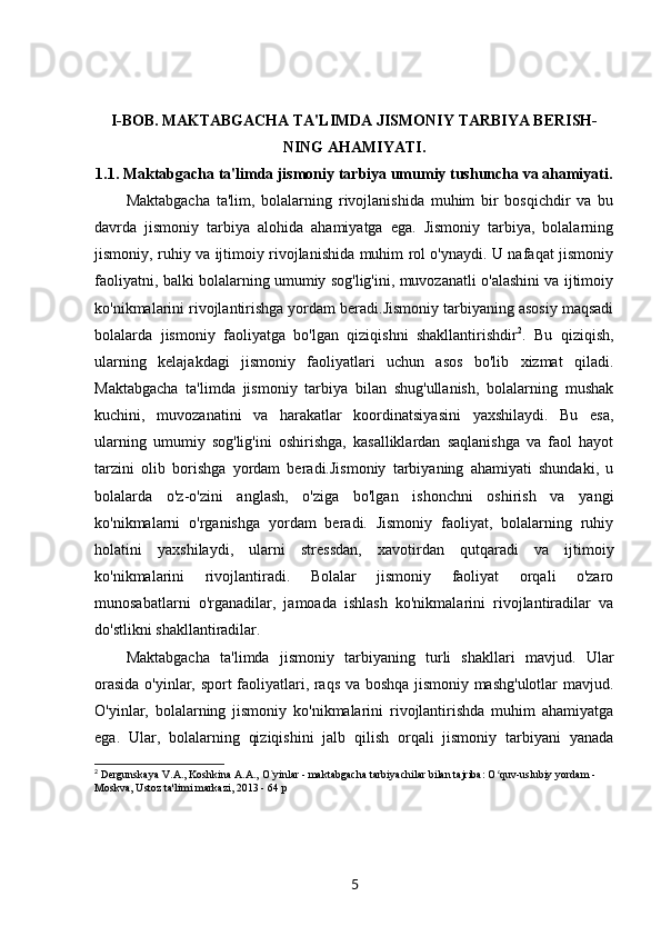 I-BOB.   MAKTABGACHA TA'LIMDA JISMONIY TARBIYA BERISH-
NING AHAMIYATI.
1.1.  Maktabgacha ta'limda jismoniy tarbiya umumiy tushuncha va ahamiyati.
Maktabgacha   ta'lim,   bolalarning   rivojlanishida   muhim   bir   bosqichdir   va   bu
davrda   jismoniy   tarbiya   alohida   ahamiyatga   ega.   Jismoniy   tarbiya,   bolalarning
jismoniy, ruhiy va ijtimoiy rivojlanishida muhim rol o'ynaydi. U nafaqat jismoniy
faoliyatni, balki bolalarning umumiy sog'lig'ini, muvozanatli o'alashini va ijtimoiy
ko'nikmalarini rivojlantirishga yordam beradi.Jismoniy tarbiyaning asosiy maqsadi
bolalarda   jismoniy   faoliyatga   bo'lgan   qiziqishni   shakllantirishdir 2
.   Bu   qiziqish,
ularning   kelajakdagi   jismoniy   faoliyatlari   uchun   asos   bo'lib   xizmat   qiladi.
Maktabgacha   ta'limda   jismoniy   tarbiya   bilan   shug'ullanish,   bolalarning   mushak
kuchini,   muvozanatini   va   harakatlar   koordinatsiyasini   yaxshilaydi.   Bu   esa,
ularning   umumiy   sog'lig'ini   oshirishga,   kasalliklardan   saqlanishga   va   faol   hayot
tarzini   olib   borishga   yordam   beradi.Jismoniy   tarbiyaning   ahamiyati   shundaki,   u
bolalarda   o'z-o'zini   anglash,   o'ziga   bo'lgan   ishonchni   oshirish   va   yangi
ko'nikmalarni   o'rganishga   yordam   beradi.   Jismoniy   faoliyat,   bolalarning   ruhiy
holatini   yaxshilaydi,   ularni   stressdan,   xavotirdan   qutqaradi   va   ijtimoiy
ko'nikmalarini   rivojlantiradi.   Bolalar   jismoniy   faoliyat   orqali   o'zaro
munosabatlarni   o'rganadilar,   jamoada   ishlash   ko'nikmalarini   rivojlantiradilar   va
do'stlikni shakllantiradilar.
Maktabgacha   ta'limda   jismoniy   tarbiyaning   turli   shakllari   mavjud.   Ular
orasida o'yinlar, sport faoliyatlari, raqs va boshqa jismoniy mashg'ulotlar  mavjud.
O'yinlar,   bolalarning   jismoniy   ko'nikmalarini   rivojlantirishda   muhim   ahamiyatga
ega.   Ular,   bolalarning   qiziqishini   jalb   qilish   orqali   jismoniy   tarbiyani   yanada
2
 Dergunskaya V.A., Koshkina A.A., O`yinlar - maktabgacha tarbiyachilar bilan tajriba: O quv-uslubiy yordam - ʻ
Moskva, Ustoz ta'limi markazi, 2013 - 64 p
5 