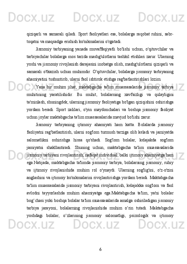 qiziqarli   va   samarali   qiladi.   Sport   faoliyatlari   esa,   bolalarga   raqobat   ruhini,   sabr-
toqatni va maqsadga erishish ko'nikmalarini o'rgatadi.
Jismoniy   tarbiyaning   yanada   muvaffaqiyatli   bo'lishi   uchun,   o'qituvchilar   va
tarbiyachilar bolalarga mos tarzda mashg'ulotlarni tashkil etishlari zarur. Ularning
yoshi va jismoniy rivojlanish darajasini inobatga olish, mashg'ulotlarni qiziqarli va
samarali   o'tkazish   uchun   muhimdir.   O'qituvchilar,   bolalarga   jismoniy   tarbiyaning
ahamiyatini tushuntirib, ularni faol ishtirok etishga rag'batlantirishlari lozim.
Yana   bir   muhim   jihat,   maktabgacha   ta'lim   muassasalarida   jismoniy   tarbiya
muhitining   yaratilishidir.   Bu   muhit,   bolalarning   xavfsizligi   va   qulayligini
ta'minlash, shuningdek, ularning jismoniy faoliyatiga bo'lgan qiziqishini oshirishga
yordam   beradi.   Sport   zalilari,   o'yin   maydonchalari   va   boshqa   jismoniy   faoliyat
uchun joylar maktabgacha ta'lim muassasalarida mavjud bo'lishi zarur.
Jismoniy   tarbiyaning   ijtimoiy   ahamiyati   ham   katta.   Bolalarda   jismoniy
faoliyatni rag'batlantirish, ularni sog'lom  turmush tarziga olib keladi va jamiyatda
salomatlikni   oshirishga   hissa   qo'shadi.   Sog'lom   bolalar,   kelajakda   sog'lom
jamiyatni   shakllantiradi.   Shuning   uchun,   maktabgacha   ta'lim   muassasalarida
jismoniy tarbiyani rivojlantirish, nafaqat individual, balki ijtimoiy ahamiyatga ham
ega.Natijada,   maktabgacha   ta'limda   jismoniy   tarbiya,   bolalarning   jismoniy,   ruhiy
va   ijtimoiy   rivojlanishida   muhim   rol   o'ynaydi.   Ularning   sog'lig'ini,   o'z-o'zini
anglashini va ijtimoiy ko'nikmalarini rivojlantirishga yordam beradi. Maktabgacha
ta'lim   muassasalarida   jismoniy   tarbiyani   rivojlantirish,   kelajakka   sog'lom   va   faol
avlodni   tayyorlashda   muhim   ahamiyatga   ega.Maktabgacha   ta'lim,   ya'ni   bolalar
bog‘chasi yoki boshqa bolalar ta'lim muassasalarida amalga oshiriladigan jismoniy
tarbiya   jarayoni,   bolalarning   rivojlanishida   muhim   o‘rin   tutadi.   Maktabgacha
yoshdagi   bolalar,   o‘zlarining   jismoniy   salomatligi,   psixologik   va   ijtimoiy
6 