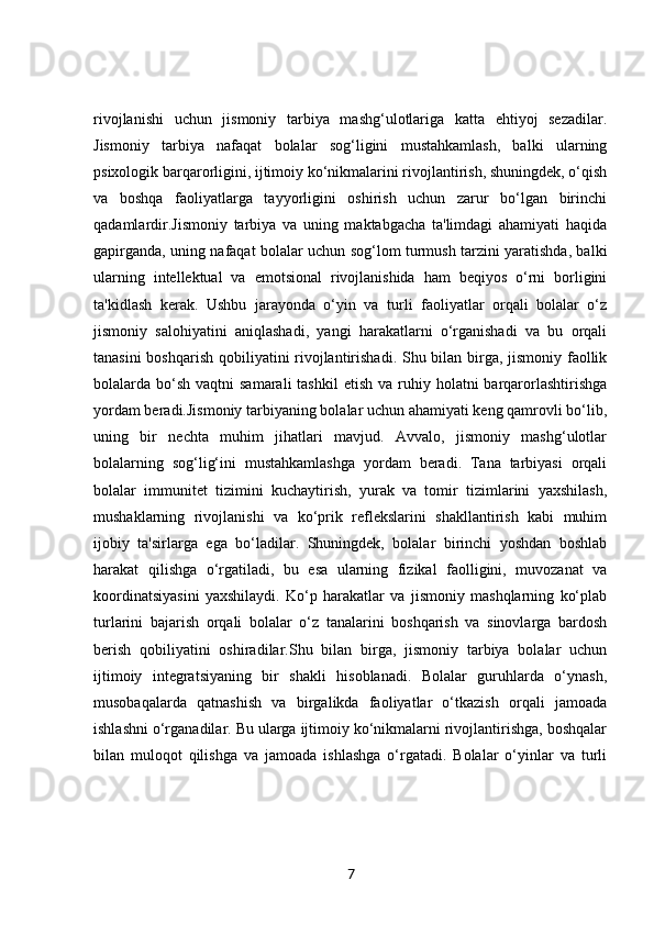 rivojlanishi   uchun   jismoniy   tarbiya   mashg‘ulotlariga   katta   ehtiyoj   sezadilar.
Jismoniy   tarbiya   nafaqat   bolalar   sog‘ligini   mustahkamlash,   balki   ularning
psixologik barqarorligini, ijtimoiy ko‘nikmalarini rivojlantirish, shuningdek, o‘qish
va   boshqa   faoliyatlarga   tayyorligini   oshirish   uchun   zarur   bo‘lgan   birinchi
qadamlardir.Jismoniy   tarbiya   va   uning   maktabgacha   ta'limdagi   ahamiyati   haqida
gapirganda, uning nafaqat bolalar uchun sog‘lom turmush tarzini yaratishda, balki
ularning   intellektual   va   emotsional   rivojlanishida   ham   beqiyos   o‘rni   borligini
ta'kidlash   kerak.   Ushbu   jarayonda   o‘yin   va   turli   faoliyatlar   orqali   bolalar   o‘z
jismoniy   salohiyatini   aniqlashadi,   yangi   harakatlarni   o‘rganishadi   va   bu   orqali
tanasini  boshqarish  qobiliyatini rivojlantirishadi. Shu bilan birga, jismoniy faollik
bolalarda bo‘sh  vaqtni  samarali  tashkil  etish  va  ruhiy  holatni  barqarorlashtirishga
yordam beradi.Jismoniy tarbiyaning bolalar uchun ahamiyati keng qamrovli bo‘lib,
uning   bir   nechta   muhim   jihatlari   mavjud.   Avvalo,   jismoniy   mashg‘ulotlar
bolalarning   sog‘lig‘ini   mustahkamlashga   yordam   beradi.   Tana   tarbiyasi   orqali
bolalar   immunitet   tizimini   kuchaytirish,   yurak   va   tomir   tizimlarini   yaxshilash,
mushaklarning   rivojlanishi   va   ko‘prik   reflekslarini   shakllantirish   kabi   muhim
ijobiy   ta'sirlarga   ega   bo‘ladilar.   Shuningdek,   bolalar   birinchi   yoshdan   boshlab
harakat   qilishga   o‘rgatiladi,   bu   esa   ularning   fizikal   faolligini,   muvozanat   va
koordinatsiyasini   yaxshilaydi.   Ko‘p   harakatlar   va   jismoniy   mashqlarning   ko‘plab
turlarini   bajarish   orqali   bolalar   o‘z   tanalarini   boshqarish   va   sinovlarga   bardosh
berish   qobiliyatini   oshiradilar.Shu   bilan   birga,   jismoniy   tarbiya   bolalar   uchun
ijtimoiy   integratsiyaning   bir   shakli   hisoblanadi.   Bolalar   guruhlarda   o‘ynash,
musobaqalarda   qatnashish   va   birgalikda   faoliyatlar   o‘tkazish   orqali   jamoada
ishlashni o‘rganadilar. Bu ularga ijtimoiy ko‘nikmalarni rivojlantirishga, boshqalar
bilan   muloqot   qilishga   va   jamoada   ishlashga   o‘rgatadi.   Bolalar   o‘yinlar   va   turli
7