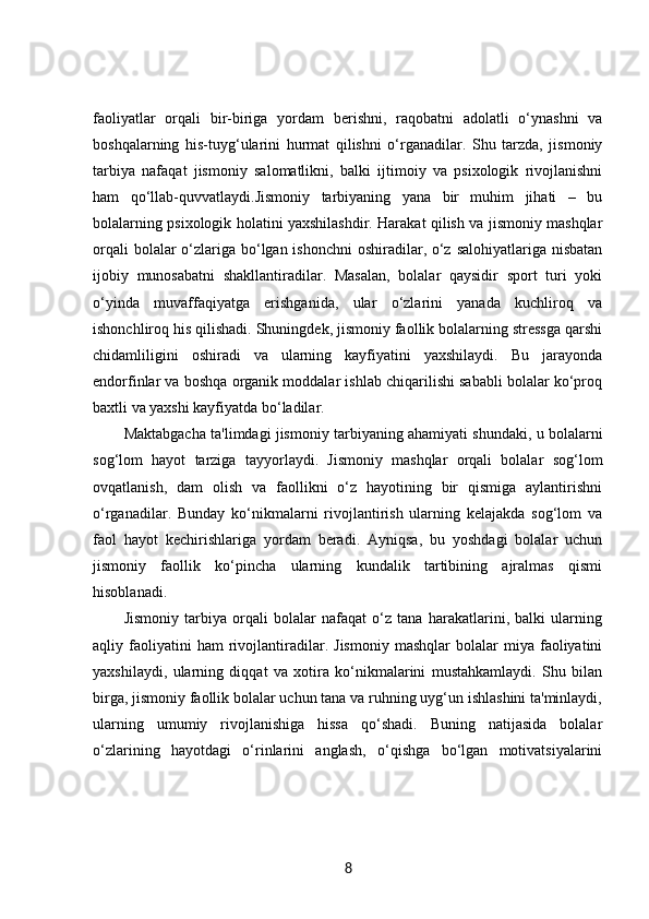 faoliyatlar   orqali   bir-biriga   yordam   berishni,   raqobatni   adolatli   o‘ynashni   va
boshqalarning   his-tuyg‘ularini   hurmat   qilishni   o‘rganadilar.   Shu   tarzda,   jismoniy
tarbiya   nafaqat   jismoniy   salomatlikni,   balki   ijtimoiy   va   psixologik   rivojlanishni
ham   qo‘llab-quvvatlaydi.Jismoniy   tarbiyaning   yana   bir   muhim   jihati   –   bu
bolalarning psixologik holatini yaxshilashdir. Harakat qilish va jismoniy mashqlar
orqali  bolalar o‘zlariga bo‘lgan ishonchni  oshiradilar, o‘z salohiyatlariga nisbatan
ijobiy   munosabatni   shakllantiradilar.   Masalan,   bolalar   qaysidir   sport   turi   yoki
o‘yinda   muvaffaqiyatga   erishganida,   ular   o‘zlarini   yanada   kuchliroq   va
ishonchliroq his qilishadi. Shuningdek, jismoniy faollik bolalarning stressga qarshi
chidamliligini   oshiradi   va   ularning   kayfiyatini   yaxshilaydi.   Bu   jarayonda
endorfinlar va boshqa organik moddalar ishlab chiqarilishi sababli bolalar ko‘proq
baxtli va yaxshi kayfiyatda bo‘ladilar.
Maktabgacha ta'limdagi jismoniy tarbiyaning ahamiyati shundaki, u bolalarni
sog‘lom   hayot   tarziga   tayyorlaydi.   Jismoniy   mashqlar   orqali   bolalar   sog‘lom
ovqatlanish,   dam   olish   va   faollikni   o‘z   hayotining   bir   qismiga   aylantirishni
o‘rganadilar.   Bunday   ko‘nikmalarni   rivojlantirish   ularning   kelajakda   sog‘lom   va
faol   hayot   kechirishlariga   yordam   beradi.   Ayniqsa,   bu   yoshdagi   bolalar   uchun
jismoniy   faollik   ko‘pincha   ularning   kundalik   tartibining   ajralmas   qismi
hisoblanadi.
Jismoniy   tarbiya   orqali   bolalar   nafaqat   o‘z   tana   harakatlarini,   balki   ularning
aqliy  faoliyatini   ham   rivojlantiradilar.  Jismoniy   mashqlar   bolalar   miya   faoliyatini
yaxshilaydi,   ularning   diqqat   va   xotira   ko‘nikmalarini   mustahkamlaydi.   Shu   bilan
birga, jismoniy faollik bolalar uchun tana va ruhning uyg‘un ishlashini ta'minlaydi,
ularning   umumiy   rivojlanishiga   hissa   qo‘shadi.   Buning   natijasida   bolalar
o‘zlarining   hayotdagi   o‘rinlarini   anglash,   o‘qishga   bo‘lgan   motivatsiyalarini
8