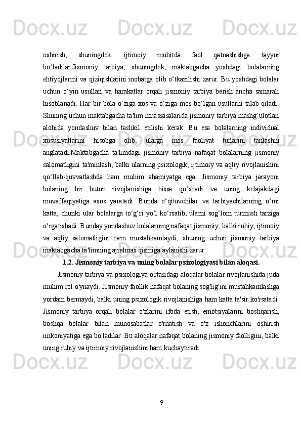 oshirish,   shuningdek,   ijtimoiy   muhitda   faol   qatnashishga   tayyor
bo‘ladilar.Jismoniy   tarbiya,   shuningdek,   maktabgacha   yoshdagi   bolalarning
ehtiyojlarini va qiziqishlarini inobatga olib o‘tkazilishi zarur. Bu yoshdagi bolalar
uchun   o‘yin   usullari   va   harakatlar   orqali   jismoniy   tarbiya   berish   ancha   samarali
hisoblanadi. Har bir bola o‘ziga xos va o‘ziga mos bo‘lgan usullarni  talab qiladi.
Shuning uchun maktabgacha ta'lim muassasalarida jismoniy tarbiya mashg‘ulotlari
alohida   yondashuv   bilan   tashkil   etilishi   kerak.   Bu   esa   bolalarning   individual
xususiyatlarini   hisobga   olib,   ularga   mos   faoliyat   turlarini   tanlashni
anglatadi.Maktabgacha   ta'limdagi   jismoniy   tarbiya   nafaqat   bolalarning   jismoniy
salomatligini ta'minlash, balki ularning psixologik, ijtimoiy va aqliy rivojlanishini
qo‘llab-quvvatlashda   ham   muhim   ahamiyatga   ega.   Jismoniy   tarbiya   jarayoni
bolaning   bir   butun   rivojlanishiga   hissa   qo‘shadi   va   uning   kelajakdagi
muvaffaqiyatiga   asos   yaratadi.   Bunda   o‘qituvchilar   va   tarbiyachilarning   o‘rni
katta,  chunki   ular   bolalarga   to‘g‘ri   yo‘l   ko‘rsatib,   ularni   sog‘lom   turmush   tarziga
o‘rgatishadi. Bunday yondashuv bolalarning nafaqat jismoniy, balki ruhiy, ijtimoiy
va   aqliy   salomatligini   ham   mustahkamlaydi,   shuning   uchun   jismoniy   tarbiya
maktabgacha ta'limning ajralmas qismiga aylanishi zarur.
1.2.  Jismoniy tarbiya va uning bolalar psixologiyasi bilan aloqasi.
Jismoniy tarbiya va psixologiya o'rtasidagi aloqalar bolalar rivojlanishida juda
muhim rol o'ynaydi. Jismoniy faollik nafaqat bolaning sog'lig'ini mustahkamlashga
yordam bermaydi, balki uning psixologik rivojlanishiga ham katta ta'sir ko'rsatadi.
Jismoniy   tarbiya   orqali   bolalar   o'zlarini   ifoda   etish,   emotsiyalarini   boshqarish,
boshqa   bolalar   bilan   munosabatlar   o'rnatish   va   o'z   ishonchlarini   oshirish
imkoniyatiga ega bo'ladilar. Bu aloqalar nafaqat bolaning jismoniy faolligini, balki
uning ruhiy va ijtimoiy rivojlanishini ham kuchaytiradi.
9 