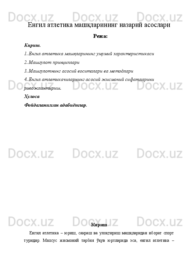 Енгил атлетика машқларининг назарий   асослари
 Режа: 
Кириш. 
1. Енгил атлетика машқларининг умумий характеристикаси 
2. Машғулот принциплари 
3. Машғулотнинг асосий воситалари ва методлари 
4. Енгил атлетикачиларнинг асосий жисмоний сифатларини    
ривожлантириш. 
Хулоса 
Фойдаланилган адабиётлар. 
 
 
 
 
 
 
 
 
 
 
 
 
 
 
 
 
Кириш
Енгил   атлетика   –   юриш,   сакраш   ва   улоқтириш   машқларидан   иборат   спорт
туридир.   Махсус   жисмоний   тарбия   ўқув   юртларида   эса,   енгил   атлетика   – 