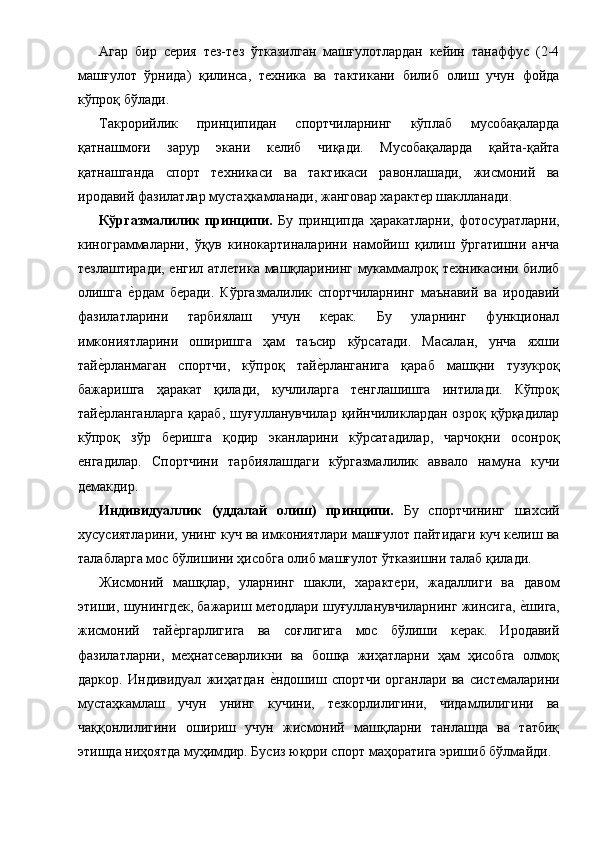 Агар   бир   серия   тез-тез   ўтказилган   машғулотлардан   кейин   танаффус   (2-4
машғулот   ўрнида)   қилинса,   техника   ва   тактикани   билиб   олиш   учун   фойда
кўпроқ бўлади. 
Такрорийлик   принципидан   спортчиларнинг   кўплаб   мусобақаларда
қатнашмоғи   зарур   экани   келиб   чиқади.   Мусобақаларда   қайта-қайта
қатнашганда   спорт   техникаси   ва   тактикаси   равонлашади,   жисмоний   ва
иродавий фазилатлар мустаҳкамланади, жанговар характер шаклланади. 
Кўргазмалилик   принципи.   Бу   принципда   ҳаракатларни,   фотосуратларни,
кинограммаларни,   ўқув   кинокартиналарини   намойиш   қилиш   ўргатишни   анча
тезлаштиради, енгил атлетика машқларининг мукаммалроқ техникасини билиб
олишга  е1рдам   беради.   Кўргазмалилик   спортчиларнинг   маънавий   ва   иродавий
фазилатларини   тарбиялаш   учун   керак.   Бу   уларнинг   функционал
имкониятларини   оширишга   ҳам   таъсир   кўрсатади.   Масалан,   унча   яхши
тай	
е1рланмаган   спортчи,   кўпроқ   тай	е1рланганига   қараб   машқни   тузукроқ
бажаришга   ҳаракат   қилади,   кучлиларга   тенглашишга   интилади.   Кўпроқ
тай	
е1рланганларга  қараб,   шуғулланувчилар  қийнчиликлардан  озроқ   қўрқадилар
кўпроқ   зўр   беришга   қодир   эканларини   кўрсатадилар,   чарчоқни   осонроқ
енгадилар.   Спортчини   тарбиялашдаги   кўргазмалилик   аввало   намуна   кучи
демакдир. 
Индивидуаллик   (уддалай   олиш)   принципи.   Бу   спортчининг   шахсий
хусусиятларини, унинг куч ва имкониятлари машғулот пайтидаги куч келиш ва
талабларга мос бўлишини ҳисобга олиб машғулот ўтказишни талаб қилади. 
Жисмоний   машқлар,   уларнинг   шакли,   характери,   жадаллиги   ва   давом
этиши, шунингдек, бажариш методлари шуғулланувчиларнинг жинсига, 	
е1шига,
жисмоний   тай	
е1ргарлигига   ва   соғлигига   мос   бўлиши   керак.   Иродавий
фазилатларни,   меҳнатсеварликни   ва   бошқа   жиҳатларни   ҳам   ҳисобга   олмоқ
даркор.   Индивидуал   жиҳатдан  	
е1ндошиш   спортчи   органлари   ва   системаларини
мустаҳкамлаш   учун   унинг   кучини,   тезкорлилигини,   чидамлилигини   ва
чаққонлилигини   ошириш   учун   жисмоний   машқларни   танлашда   ва   татбиқ
этишда ниҳоятда муҳимдир. Бусиз юқори спорт маҳоратига эришиб бўлмайди.