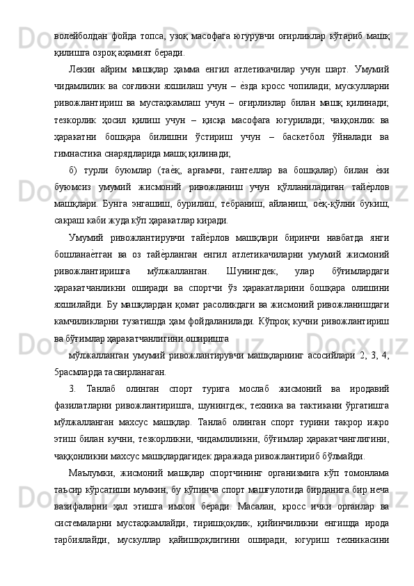 волейболдан   фойда   топса,   узоқ   масофага   югурувчи   оғирликлар   кўтариб   машқ
қилишга озроқ аҳамият беради. 
Лекин   айрим   машқлар   ҳамма   енгил   атлетикачилар   учун   шарт.   Умумий
чидамлилик   ва   соғликни   яхшилаш   учун   –  е1зда   кросс   чопилади;   мускулларни
ривожлантириш   ва   мустаҳкамлаш   учун   –   оғирликлар   билан   машқ   қилинади;
тезкорлик   ҳосил   қилиш   учун   –   қисқа   масофага   югурилади;   чаққонлик   ва
ҳаракатни   бошқара   билишни   ўстириш   учун   –   баскетбол   ўйналади   ва
гимнастика снарядларида машқ қилинади; 
б)   турли   буюмлар   (та	
е1қ,   арғамчи,   гантеллар   ва   бошқалар)   билан  	е1ки
буюмсиз   умумий   жисмоний   ривожланиш   учун   қўлланиладиган   тай	
е1рлов
машқлари.   Бунга   энгашиш,   бурилиш,   тебраниш,   айланиш,   о	
е1қ-қўлни   букиш,
сакраш каби жуда кўп ҳаракатлар киради. 
Умумий   ривожлантирувчи   тай	
е1рлов   машқлари   биринчи   навбатда   янги
бошлана	
е1тган   ва   оз   тай	е1рланган   енгил   атлетикачиларни   умумий   жисмоний
ривожлантиришга   мўлжалланган.   Шунингдек,   улар   бўғимлардаги
ҳаракатчанликни   оширади   ва   спортчи   ўз   ҳаракатларини   бошқара   олишини
яхшилайди.   Бу  машқлардан   қомат   расоликдаги   ва  жисмоний  ривожланишдаги
камчиликларни  тузатишда  ҳам  фойдаланилади.  Кўпроқ   кучни  ривожлантириш
ва бўғимлар ҳаракатчанлигини оширишга 
мўлжалланган   умумий   ривожлантирувчи   машқларнинг   асосийлари   2,   3,   4,
5расмларда тасвирланаган. 
3.   Танлаб   олинган   спорт   турига   мослаб   жисмоний   ва   иродавий
фазилатларни   ривожлантиришга,   шунингдек,   техника   ва   тактикани   ўргатишга
мўлжалланган   махсус   машқлар.   Танлаб   олинган   спорт   турини   такрор   ижро
этиш   билан   кучни,   тезкорликни,   чидамлиликни,   бўғимлар   ҳаракатчанглигини,
чаққонликни махсус машқлардагидек даражада ривожлантириб бўлмайди. 
Маълумки,   жисмоний   машқлар   спортчининг   организмига   кўп   томонлама
таъсир кўрсатиши мумкин, бу кўпинча спорт машғулотида бирданига бир неча
вазифаларни   ҳал   этишга   имкон   беради.   Масалан,   кросс   ички   органлар   ва
системаларни   мустаҳкамлайди,   тиришқоқлик,   қийинчиликни   енгишда   ирода
тарбиялайди,   мускуллар   қайишқоқлигини   оширади,   югуриш   техникасини 