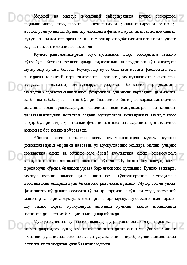 Умумий   ва   махсус   жисмоний   тайе1ргарликда   кучни,   тезкорлик,
чидамлиликни,   чаққонликни,   эгилувчанликни   ривожлантирувчи   машқлар
асосий роль ўйнайди. Худди шу жисмоний фазилатларда енгил атлетикачининг
бутун организмидаги органлар ва системалар иш қобилиятига асосланиб, унинг
ҳаракат қилиш имконияти акс этади. 
Кучни   ривожлантириш .   Куч   кўпаймаса   спорт   маҳоратига   етишиб
бўлмайди.   Ҳаракат   тезлиги   ҳамда   чидамлилик   ва   чаққонлик   кўп   жиҳатдан
мускуллар   кучига   боғлиқ.   Мускуллар   кучи   бош   мия   қобиғи   фаолиятига   мос
келадиган   марказий   нерв   тизимининг   аҳволига,   мускулларнинг   физиологик
кўндаланг   кесимига,   мускулларда   бўладиган   биохимик   процессларга,
мускуллар   қўзғалувчанлигининг   ўзгаришига,   уларнинг   чарчоқлик   даражасига
ва   бошқа   сабабларга   боғлиқ   бўлади.   Бош   мия   қобиғидаги   ҳаракатлантирувчи
зонанинг   нерв   тўқималаридан   чиқадиган   нерв   импульслари   орқа   миянинг
ҳаракатлантирувчи   нервлари   орқали   мускулларга   келгандагина   мускул   кучи
содир   бўлади.   Бу,   нерв   тизими   функционал   имкониятларининг   ҳал   қилиувчи
аҳамияти бор эканини кўрсатади. 
Айниқса   янги   бошловчи   енгил   атлетикачиларда   мускул   кучини
ривожлантириш   биринчи   навбатда   ўз   мускулларини   бошқара   билиш,   уларни
қисқартира   олиш   ва   кўпроқ   куч   бериб   кучлантира   олиш   (нерв-мускул
координациясини   яхшилаш)   ҳисобига   бўлади.   Шу   билан   бир   вақтда,   катта
ирода кучи кўрсата билишни ўргата борилгани ҳам муҳимдир. Бундан ташқари,
мускул   кучини   намо	
е1н   қила   олиш   нерв   тўқималарининг   функционал
имкониятини ошириш йўли билан ҳам ривожлантирилади. Мускул кучи унинг
физиологик   кўндаланг   кесимига   тўғри  пропорционал  бўлгани  учун,   жисмоний
машқлар таъсирида мускул ҳажми ортган сари мускул кучи ҳам кшпая боради,
шу   билан   бирга,   мускулларда   айланиш   кучаяди,   модда   алмашиниш
яхшиланади, энергия берадиган моддалар кўпаяди. 
Мускул кучининг бу асосий томонлари ўзро узвий боғлиқдир. Бироқ машқ
ва методларни, мускул ҳажмини кўпроқ оширадиган 	
е1ки нерв тўқималарининг
тегишли   функционал   имкониятлари   даражасини   ошириб,   кучни   намо	
е1н   қила
олишни яхшилайдиган қилиб танлаш мумкин.  