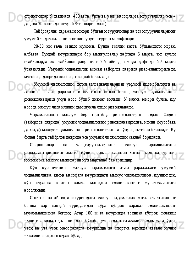 спринтчилар 5 дақиқада, 400 м га, ўрта ва узоқ масофларга югурувчилар эса 4
дақиқа 30 сонияда югуриб ўтишлари керак). 
Тайе1ргарлик даражаси юқори бўлган югурувчилар ва тез югурувчиларнинг
умумий чидамлиликни ошириш учун югуриш масофалари 
20-30   км   гача   етиши   мумкин.   Бунда   тезлик   катта   бўлмаслиги   керак,
албатта.   Бундай   югуришлари   бор   машғулотлар   ҳафтада   3   марта,   энг   кучли
стайерларда   эса   тай	
е1рлов   даврининг   3-5   ойи   давомида   ҳафтада   6-7   марта
ўтказилади.   Умумий   чидамлилик   асосан   тай	
е1рлов   даврида   риаожлантирилади,
мусобақа даврида эса фақат сақлаб борилади. 
Умумий   чидамлилик,   енгил   атлетикачиларнинг   умумий   иш   қобилияти   ва
ларнинг   соғлиқ   даражасини   белгилаш   билан   бирга,   махсус   чидамлиликни
ривожлантириш   учун   асос   бўлиб   хизмат   қилади.   У   қанча   юқори   бўлса,   шу
асосда махсус чидамлилик ҳам шунча яхши ривожланади. 
Чидамлиликни   маълум   бир   тартибда   ривожлантириш   керак.   Олдин
(тай	
е1рлов даврида)  умумий чидамлиликни ривожлантиришга,  кейин (мусобақа
даврида) махсус чидамлиликни ривожлантиришга кўпроқ эътибор берилади. Бу
билан бирга тай	
е1рлов даврида эса умумий чидамлилик сақлаб борилади. 
Сакровчилар   ва   улоқтирувчиларнинг   махсус   чидамлилигини
ривожлантиришнинг   асосий   йўли   –   танлаб   олинган   енгил   атлетика   турини,
қисман эса махсус машқларни кўп марталаб бажаришдир. 
Кўп   курашчининг   махсус   чидамлилиги   аъло   даражажаги   умумий
чидамлиликка, қисқа масофага югуришдаги  махсус чидамлиликка, шунингдек,
кўп   курашга   кирган   ҳамма   машқлар   техникасининг   мукаммаллигига
асосланади. 
Спортча   ва   айниқса   югуришдаги   махсус   чидамлилик   енгил   атлетиканинг
бошқа   ҳар   қандай   туридагидан   кўра   кўпроқ   ҳаракат   техникасининг
мукаммаллигига   боғлиқ.   Агар   100   м   га   югуришда   техника   кўпроқ   силжиш
тезлигига хизмат қилиши керак бўлиб, кучни тежашга аҳамият берилмаса, ўрта,
узоқ   ва   ўта   узоқ   масофаларга   югуришда   ва   спортча   юришда   аввало   кучни
тежамли сарфлаш керак бўлади.