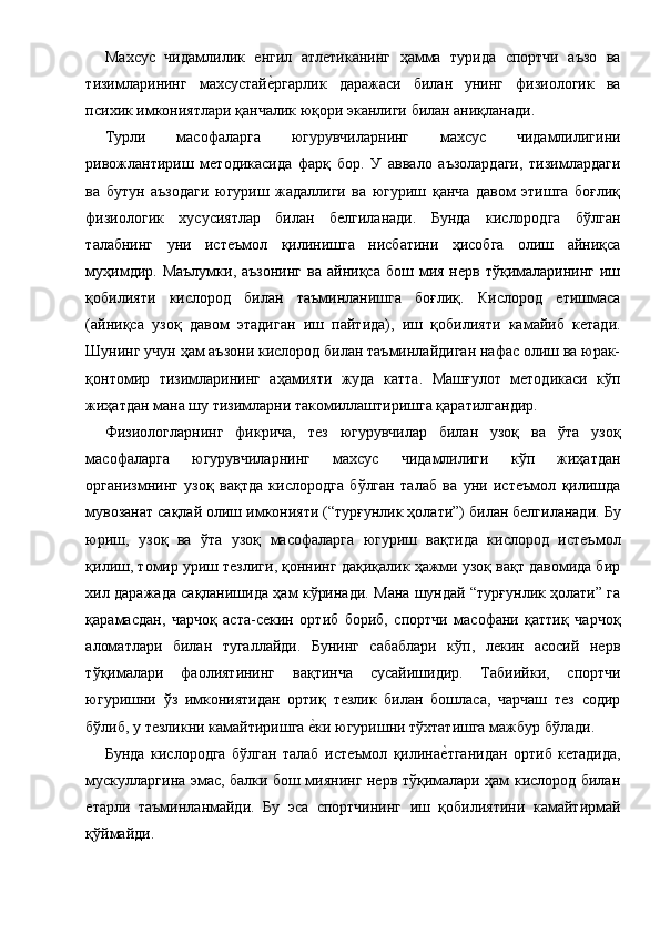 Махсус   чидамлилик   енгил   атлетиканинг   ҳамма   турида   спортчи   аъзо   ва
тизимларининг   махсустайе1ргарлик   даражаси   билан   унинг   физиологик   ва
психик имкониятлари қанчалик юқори эканлиги билан аниқланади. 
Турли   масофаларга   югурувчиларнинг   махсус   чидамлилигини
ривожлантириш   методикасида   фарқ   бор.   У   аввало   аъзолардаги,   тизимлардаги
ва   бутун   аъзодаги   югуриш   жадаллиги   ва   югуриш   қанча   давом   этишга   боғлиқ
физиологик   хусусиятлар   билан   белгиланади.   Бунда   кислородга   бўлган
талабнинг   уни   истеъмол   қилинишга   нисбатини   ҳисобга   олиш   айниқса
муҳимдир.  Маълумки,  аъзонинг   ва  айниқса  бош  мия  нерв  тўқималарининг  иш
қобилияти   кислород   билан   таъминланишга   боғлиқ.   Кислород   етишмаса
(айниқса   узоқ   давом   этадиган   иш   пайтида),   иш   қобилияти   камайиб   кетади.
Шунинг учун ҳам аъзони кислород билан таъминлайдиган нафас олиш ва юрак-
қонтомир   тизимларининг   аҳамияти   жуда   катта.   Машғулот   методикаси   кўп
жиҳатдан мана шу тизимларни такомиллаштиришга қаратилгандир. 
Физиологларнинг   фикрича,   тез   югурувчилар   билан   узоқ   ва   ўта   узоқ
масофаларга   югурувчиларнинг   махсус   чидамлилиги   кўп   жиҳатдан
организмнинг   узоқ   вақтда   кислородга   бўлган   талаб   ва   уни   истеъмол   қилишда
мувозанат сақлай олиш имконияти (“турғунлик ҳолати”) билан белгиланади. Бу
юриш,   узоқ   ва   ўта   узоқ   масофаларга   югуриш   вақтида   кислород   истеъмол
қилиш, томир уриш тезлиги, қоннинг дақиқалик ҳажми узоқ вақт давомида бир
хил даражада сақланишида ҳам кўринади. Мана шундай “турғунлик ҳолати” га
қарамасдан,   чарчоқ   аста-секин   ортиб   бориб,   спортчи   масофани   қаттиқ   чарчоқ
аломатлари   билан   тугаллайди.   Бунинг   сабаблари   кўп,   лекин   асосий   нерв
тўқималари   фаолиятининг   вақтинча   сусайишидир.   Табиийки,   спортчи
югуришни   ўз   имкониятидан   ортиқ   тезлик   билан   бошласа,   чарчаш   тез   содир
бўлиб, у тезликни камайтиришга 	
е1ки югуришни тўхтатишга мажбур бўлади. 
Бунда   кислородга   бўлган   талаб   истеъмол   қилина	
е1тганидан   ортиб   кетадида,
мускулларгина эмас, балки бош миянинг нерв тўқималари ҳам кислород билан
етарли   таъминланмайди.   Бу   эса   спортчининг   иш   қобилиятини   камайтирмай
қўймайди.