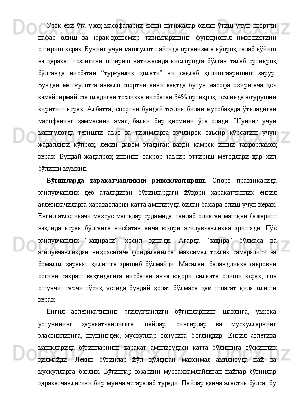 Узоқ  е1ки   ўта   узоқ   масофаларни   яхши   натижалар   билан   ўтиш   учун   спортчи
нафас   олиш   ва   юрак-қонтомир   тизимларининг   функционал   имкониятини
ошириш керак. Бунинг учун машғулот пайтида организмга кўпроқ талаб қўйиш
ва   ҳаракат   тезлигини   ошириш   натижасида   кислородга   бўлган   талаб   ортиқроқ
бўлганда   нисбатан   “турғунлик   ҳолати”   ни   сақлаб   қолишгаэришиш   зарур.
Бундай   машғулотга   аввало   спортчи   айни   вақтда   бутун   масофа   охиригача   ҳеч
камайтирмай ета оладиган тезликка нисбатан 34% ортиқроқ тезликда югурушни
киритиш керак. Албатта, спортчи бундай тезлик билан мусобақада  ўтиладиган
масофанинг   ҳаммасини   эмас,   балки   бир   қисмини   ўта   олади.   Шунинг   учун
машғулотда   тегишли   аъзо   ва   тизимларга   кучлироқ   таъсир   кўрсатиш   учун
жадаллиги   кўпроқ,   лекин   давом   этадиган   вақти   камроқ   ишни   такрорламоқ
керак.   Бундай   жадалроқ   ишнинг   такрор   таъсир   эттириш   методлари   ҳар   хил
бўлиши мумкин. 
Бўғинларда   ҳаракатчанликни   ривожлантириш.   Спорт   практикасида
эгилувчанлик   деб   аталадиган   бўғинлардаги   йўқори   ҳаракатчанлик   енгил
атлетикачиларга ҳаракатларни катта амплитуда билан бажара олиш учун керак.
Енгил атлетикачи махсус машқлар 	
е1рдамида, танлаб олинган машқни бажариш
вақтида   керак   бўлганга   нисбатан   анча   юқори   эгилувчанликка   эришади.   Гў	
е1
эгилувчанлик   “заҳираси”   ҳосил   қинади.   Агарда   “заҳира”   бўлмаса   ва
эгилувчанликдан   ниҳоясигача   фойдаланилса,   максимал   тезлик   самаралиги   ва
бемалол   ҳаракат   қилишга   эришиб   бўлмайди.   Масалан,   баландликка   сакровчи
о	
е1ғини   сакраш   вақтидагига   нисбатан   анча   юқори   силкита   олиши   керак,   ғов
ошувчи,   гарчи   тўсиқ   устида   бундай   ҳолат   бўлмаса   ҳам   шпагат   қила   олиши
керак. 
Енгил   атлетикачининг   эгилувчанлиги   бўғинларнинг   шаклига,   умртқа
устунининг   ҳаракатчанлигига,   пайлар,   сингирлар   ва   мускулларнинг
эластиклигига,   шунингдек,   мускуллар   тонусига   боғлиқдир.   Енгил   атлетика
машқларида   бўғинларнинг   ҳаракат   амплитудаси   катта   бўлишига   тўсқинлик
қилмайди.   Лекин   бўғинлар   йўл   қўядиган   максимал   амплитуда   пай   ва
мускулларга   боғлиқ.   Бўғинлар   юзасини   мустаҳкамлайдиган   пайлар   бўғинлар
ҳаракатчанлигини бир мунча чегаралаб туради. Пайлар қанча эластик бўлса, бу