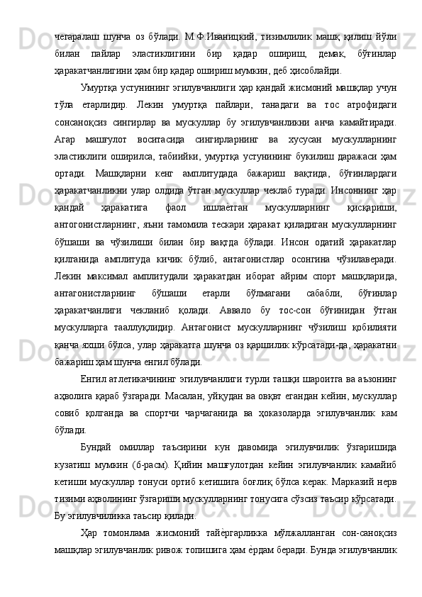 чегаралаш   шунча   оз   бўлади.   М.Ф.Иваницкий,   тизимлилик   машқ   қилиш   йўли
билан   пайлар   эластиклигини   бир   қадар   ошириш,   демак,   бўғинлар
ҳаракатчанлигини ҳам бир қадар ошириш мумкин, деб ҳисоблайди. 
Умуртқа устунининг эгилувчанлиги ҳар қандай жисмоний машқлар учун
тўла   етарлидир.   Лекин   умуртқа   пайлари,   танадаги   ва   тос   атрофидаги
сонсаноқсиз   сингирлар   ва   мускуллар   бу   эгилувчанликни   анча   камайтиради.
Агар   машғулот   воситасида   сингирларнинг   ва   хусусан   мускулларнинг
эластиклиги   оширилса,   табиийки,   умуртқа   устунининг   букилиш   даражаси   ҳам
ортади.   Машқларни   кенг   амплитудада   бажариш   вақтида,   бўғинлардаги
ҳаракатчанликни   улар   олдида   ўтган   мускуллар   чеклаб   туради.   Инсоннинг   ҳар
қандай   ҳаракатига   фаол   ишлае1тган   мускулларнинг   қисқариши,
антогонистларнинг,   яъни   тамомила   тескари   ҳаракат   қиладиган   мускулларнинг
бўшаши   ва   чўзилиши   билан   бир   вақтда   бўлади.   Инсон   одатий   ҳаракатлар
қилганида   амплитуда   кичик   бўлиб,   антагонистлар   осонгина   чўзилаверади.
Лекин   максимал   амплитудали   ҳаракатдан   иборат   айрим   спорт   машқларида,
антагонистларнинг   бўшаши   етарли   бўлмагани   сабабли,   бўғинлар
ҳаракатчанлиги   чекланиб   қолади.   Аввало   бу   тос-сон   бўғинидан   ўтган
мускулларга   тааллуқлидир.   Антагонист   мускулларнинг   чўзилиш   қобилияти
қанча яхши бўлса, улар ҳаракатга шунча оз қаршилик кўрсатади-да, ҳаракатни
бажариш ҳам шунча енгил бўлади. 
Енгил атлетикачининг эгилувчанлиги турли ташқи шароитга ва аъзонинг
аҳволига қараб ўзгаради. Масалан, уйқудан ва овқвт егандан кейин, мускуллар
совиб   қолганда   ва   спортчи   чарчаганида   ва   ҳоказоларда   эгилувчанлик   кам
бўлади. 
Бундай   омиллар   таъсирини   кун   давомида   эгилувчилик   ўзгаришида
кузатиш   мумкин   (6-расм).   Қийин   машғулотдан   кейин   эгилувчанлик   камайиб
кетиши мускуллар тонуси  ортиб кетишига боғлиқ  бўлса керак.  Марказий  нерв
тизими аҳволининг ўзгариши мускулларнинг тонусига сўзсиз таъсир кўрсатади.
Бу эгилувчиликка таъсир қилади. 
Ҳар   томонлама   жисмоний   тай	
е1ргарликка   мўлжалланган   сон-саноқсиз
машқлар эгилувчанлик ривож топишига ҳам 	
е1рдам беради. Бунда эгилувчанлик