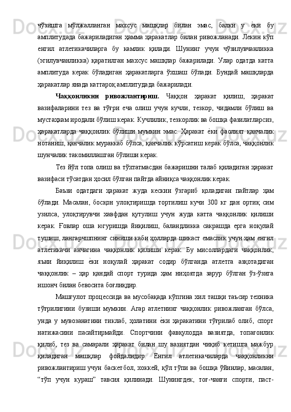 чўзишга   мўлжалланган   махсус   машқлар   билан   эмас,   балки   у  е1ки   бу
амплитудада  бажариладиган  ҳамма   ҳаракатлар  билан  ривожланади.  Лекин  кўп
енгил   атлетикачиларга   бу   камлик   қилади.   Шунинг   учун   чўзилувчанликка
(эгилувчанликка)   қаратилган   махсус   машқлар   бажарилади.   Улар   одатда   катта
амплитуда   керак   бўладиган   ҳаракатларга   ўхшаш   бўлади.   Бундай   машқларда
ҳаракатлар янада каттароқ амплитудада бажарилади. 
Чаққонликни   ривожлантириш.   Чаққон   ҳаракат   қилиш,   ҳаракат
вазифаларини   тез   ва   тўғри   еча   олиш   учун   кучли,   тезкор,   чидамли   бўлиш   ва
мустаҳкам иродали бўлиш керак. Кучлилик, тезкорлик ва бошқа фазилатларсиз,
ҳаракатларда   чаққонлик   бўлиши   мумкин   эмас.   Ҳаракат  	
е1ки   фаолият   қанчалик
нотаниш, қанчалик мураккаб бўлса, қанчалик кўрсатиш керак бўлса, чаққонлик
шунчалик такомиллашган бўлиши керак. 
Тез йўл топа олиш ва тўхтатмасдан бажаришни талаб қиладиган ҳаракат
вазифаси тўсатдан ҳосил бўлган пайтда айниқса чаққонлик керак. 
Баъзи   одатдаги   ҳаракат   жуда   кескин   ўзгариб   қоладиган   пайтлар   ҳам
бўлади.   Масалан,   босқон   улоқтиришда   тортилиш   кучи   300   кг   дан   ортиқ   сим
узилса,   улоқтирувчи   хавфдан   қутулиш   учун   жуда   катта   чаққонлик   қилиши
керак.   Ғовлар   оша   югуришда   йиқилиш,   баландликка   сакрашда   ерга   ноқулай
тушиш, лангарчшпнинг синиши каби ҳолларда шикаст емаслик учун ҳам енгил
атлетикачи   анчагина   чаққонлик   қилиши   керак.   Бу   мисоллардаги   чаққонлик,
яъни   йиқилиш  	
е1ки   ноқулай   ҳаракат   содир   бўлганда   атлетга   азқотадиган
чаққонлик   –   ҳар   қандай   спорт   турида   ҳам   ниҳоятда   зарур   бўлган   ўз-ўзига
ишонч билан бевосита боғлиқдир. 
Машғулот  процессида ва  мусобақада  кўпгина  хил ташқи  таъсир техника
тўғрилигини   бузиши   мумкин.   Агар   атлетнинг   чаққонлик   ривожланган   бўлса,
унда   у   мувозанатини   тиклаб,   ҳолатини  	
е1ки   ҳаракатини   тўғрилаб   олиб,   спорт
натижасини   пасайтирмайди.   Спортчини   фавқулодда   вазиятда,   топағонлик
қилиб,   тез   ва   самарали   ҳаракат   билан   шу   вазиятдан   чиқиб   кетишга   мажбур
қиладиган   машқлар   фойдалидир.   Енгил   атлетикачиларда   чаққонликни
ривожлантириш учун  баскетбол,  хоккей, қўл тўпи ва бошқа ўйинлар, масалан,
“тўп   учун   кураш”   тавсия   қилинади.   Шунингдек,   тоғ-чанғи   спорти,   паст-