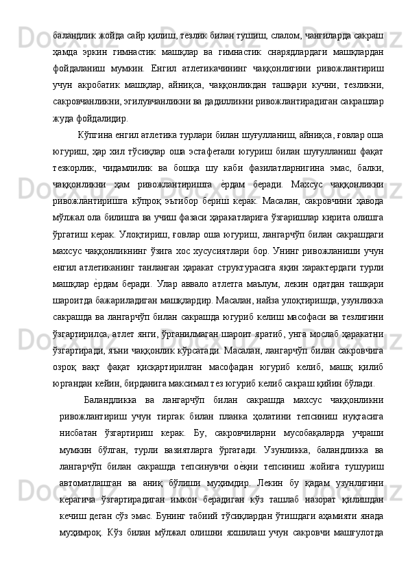 баландлик жойда сайр қилиш, тезлик билан тушиш, слалом, чанғиларда сакраш
ҳамда   эркин   гимнастик   машқлар   ва   гимнастик   снарядлардаги   машқлардан
фойдаланиш   мумкин.   Енгил   атлетикачининг   чаққонлигини   ривожлантириш
учун   акробатик   машқлар,   айниқса,   чаққонликдан   ташқари   кучни,   тезликни,
сакровчанликни, эгилувчанликни ва дадилликни ривожлантирадиган сакрашлар
жуда фойдалидир. 
Кўпгина енгил атлетика турлари билан шуғулланиш, айниқса, ғовлар оша
югуриш,   ҳар   хил   тўсиқлар   оша   эстафетали   югуриш   билан   шуғулланиш   фақат
тезкорлик,   чидамлилик   ва   бошқа   шу   каби   фазилатларнигина   эмас,   балки,
чаққонликни   ҳам   ривожлантиришга  е1рдам   беради.   Махсус   чаққонликни
ривожлантиришга   кўпроқ   эътибор   бериш   керак.   Масалан,   сакровчини   ҳавода
мўлжал ола билишга ва учиш фазаси ҳаракатларига ўзгаришлар кирита олишга
ўргатиш   керак.   Улоқтириш,   ғовлар   оша   югуриш,   лангарчўп   билан   сакрашдаги
махсус   чаққонликнинг   ўзига   хос   хусусиятлари   бор.   Унинг   ривожланиши   учун
енгил   атлетиканинг   танланган   ҳаракат   структурасига   яқин   характердаги   турли
машқлар  	
е1рдам   беради.   Улар   аввало   атлетга   маълум,   лекин   одатдан   ташқари
шароитда бажариладиган машқлардир. Масалан, найза улоқтиришда, узунликка
сакрашда   ва   лангарчўп   билан   сакрашда   югуриб   келиш   масофаси   ва   тезлигини
ўзгартирилса, атлет янги, ўрганилмаган шароит яратиб, унга мослаб ҳаракатни
ўзгартиради, яъни чаққонлик кўрсатади. Масалан, лангарчўп билан сакровчига
озроқ   вақт   фақат   қисқартирилган   масофадан   югуриб   келиб,   машқ   қилиб
юргандан кейин, бирданига максимал тез югуриб келиб сакраш қийин бўлади. 
Баландликка   ва   лангарчўп   билан   сакрашда   махсус   чаққонликни
ривожлантириш   учун   тиргак   билан   планка   ҳолатини   тепсиниш   нуқтасига
нисбатан   ўзгартириш   керак.   Бу,   сакровчиларни   мусобақаларда   учраши
мумкин   бўлган,   турли   вазиятларга   ўргатади.   Узунликка,   баландликка   ва
лангарчўп   билан   сакрашда   тепсинувчи   о	
е1қни   тепсиниш   жойига   тушуриш
автоматлашган   ва   аниқ   бўлиши   муҳимдир.   Лекин   бу   қадам   узунлигини
керагича   ўзгартирадиган   имкон   берадиган   кўз   ташлаб   назорат   қилишдан
кечиш  деган  сўз   эмас.   Бунинг  табиий  тўсиқлардан  ўтишдаги   аҳамияти  янада
муҳимроқ.   Кўз   билан   мўлжал   олишни   яхшилаш   учун   сакровчи   машғулотда 