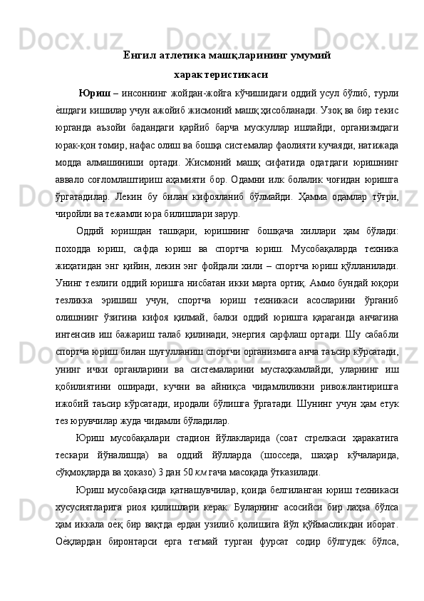 Енгил атлетика машқларининг умумий 
характеристикаси 
  Юриш   – инсоннинг жойдан-жойга кўчишидаги оддий усул бўлиб, турли
е1шдаги кишилар учун ажойиб жисмоний машқ ҳисобланади. Узоқ ва бир текис
юрганда   аъзойи   бадандаги   қарйиб   барча   мускуллар   ишлайди,   организмдаги
юрак-қон томир, нафас олиш ва бошқа системалар фаолияти кучаяди, натижада
модда   алмашиниши   ортади.   Жисмоний   машқ   сифатида   одатдаги   юришнинг
аввало   соғломлаштириш   аҳамияти   бор.   Одамни   илк   болалик   чоғидан   юришга
ўргатадилар.   Лекин   бу   билан   кифояланиб   бўлмайди.   Ҳамма   одамлар   тўғри,
чиройли ва тежамли юра билишлари зарур. 
Оддий   юришдан   ташқари,   юришнинг   бошқача   хиллари   ҳам   бўлади:
походда   юриш,   сафда   юриш   ва   спортча   юриш.   Мусобақаларда   техника
жиҳатидан   энг   қийин,   лекин   энг   фойдали   хили   –   спортча   юриш   қўлланилади.
Унинг тезлиги оддий юришга нисбатан икки марта ортиқ. Аммо бундай юқори
тезликка   эришиш   учун,   спортча   юриш   техникаси   асосларини   ўрганиб
олишнинг   ўзигина   кифоя   қилмай,   балки   оддий   юришга   қараганда   анчагина
интенсив   иш   бажариш   талаб   қилинади,   энергия   сарфлаш   ортади.   Шу   сабабли
спортча юриш билан шуғулланиш спортчи организмига анча таъсир кўрсатади,
унинг   ички   органларини   ва   системаларини   мустаҳкамлайди,   уларнинг   иш
қобилиятини   оширади,   кучни   ва   айниқса   чидамлиликни   ривожлантиришга
ижобий   таъсир   кўрсатади,   иродали   бўлишга   ўргатади.   Шунинг   учун   ҳам   етук
тез юрувчилар жуда чидамли бўладилар. 
Юриш   мусобақалари   стадион   йўлакларида   (соат   стрелкаси   ҳаракатига
тескари   йўналишда)   ва   оддий   йўлларда   (шосседа,   шаҳар   кўчаларида,
сўқмоқларда ва ҳоказо) 3 дан 50  км  гача масоқада ўтказилади. 
Юриш   мусобақасида   қатнашувчилар,   қоида   белгиланган   юриш   техникаси
хусусиятларига   риоя   қилишлари   керак.   Буларнинг   асосийси   бир   лаҳза   бўлса
ҳам   иккала   о	
е1қ   бир   вақтда   ердан   узилиб   қолишига   йўл   қўймасликдан   иборат.
О	
е1қлардан   биронтарси   ерга   тегмай   турган   фурсат   содир   бўлгудек   бўлса,