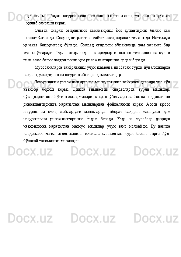 ҳар хил масофадан югуриб келиб, тепсиниш ое1ғини аниқ туширишга ҳаракат
қилиб сакраши керак. 
Одатда   снаряд   оғирлигини   камайтириш  
е1ки   кўпайтириш   билан   ҳам
шароит ўзгаради. Снаряд оғирлиги камайтирилса, ҳаракат тезлашади. Натижада
ҳаракат   бошқачароқ   бўлади.   Снаряд   оғирлиги   кўпайганда   ҳам   ҳаракат   бир
мунча   ўзгаради.   Турли   оғирликдаги   снарядлар   ишлатиш   тезкорлик   ва   кучни
гина эмас балки чаққонликни ҳам ривожлантиришга 	
е1рдам беради. 
Мусобақаларга тай	
е1рланиш учун шамолга нисбатан турли йўналишларда
сакраш, улоқтириш ва югуриш айниқса қимматлидир. 
Чаққонликни ривожлантиришга машғулотнинг тай	
е1рлов даврида энг кўп
эътибор   бериш   керак.   Қишда   гимнастик   снарядларда   турли   машқлар,
тўсиқларни ошиб ўтиш эстафеталари, сакраш ўйинлари ва бошқа чаққонликни
ривожлантиришга   қаратилган   машқлардан   фойдаланиш   керак.   Асосн   кросс
югуриш   ва   очиқ   жойлардаги   машқлардан   иборат   баҳорги   машғулот   ҳам
чаққонликни   ривожлантиришга  	
е1рдам   беради.   Ёзда   ва   мусобақа   даврида
чаққонликка   қаратилган   махсус   машқлар   учун   вақт   қолмайди.   Бу   вақтда
чаққонлик   енгил   атлетиканинг   ихтисос   олина	
е1тган   тури   билан   бирга   йўл-
йўлакай такомиллаштирилади. 
 
 
 
 
 
 
 
 
 
 
 
 
 
  