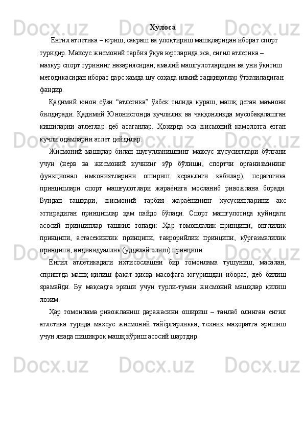 Хулоса 
 Енгил атлетика – юриш, сакраш ва улоқтириш машқларидан иборат спорт 
туридир. Махсус жисмоний тарбия ўқув юртларида эса, енгил атлетика – 
мазкур спорт турининг назариясидан, амалий машгулотларидан ва уни ўқитиш 
методикасидан иборат дарс ҳамда шу соҳада илмий тадқиқотлар ўтказиладиган 
фандир. 
Қадимий   юнон   сўзи   “атлетика”   ўзбек   тилида   кураш,   машқ   деган   маънони
билдиради.   Қадимий   Юнонистонда   кучлилик   ва   чаққонликда   мусобақалашган
кишиларни   атлетлар   деб   атаганлар.   Ҳозирда   эса   жисмоний   камолотга   етган
кучли одамларни атлет дейдилар. 
Жисмоний   машқлар   билан   шуғулланишнинг   махсус   хусусиятлари   бўлгани
учун   (нерв   ва   жисмоний   кучнинг   зўр   бўлиши,   спортчи   организмининг
функционал   имкониятларини   ошириш   кераклиги   кабилар),   педагогика
принциплари   спорт   машғулотлари   жарае1нига   мосланиб   ривожлана   боради.
Бундан   ташқари,   жисмоний   тарбия   жара	
е1нининг   хусусиятларини   акс
эттирадиган   принциплар   ҳам   пайдо   бўлади.   Спорт   машғулотида   қуйидаги
асосий   принциплар   ташкил   топади:   Ҳар   томонлалик   принципи,   онглилик
принципи,   астасекинлик   принципи,   такрорийлик   принципи,   кўргазмалилик
принципи, индивидуаллик (уддалай олиш)   принципи. 
Енгил   атлетикадаги   ихтисослашни   бир   томонлама   тушуниш,   масалан,
спринтда   машқ   қилиш   фақат   қисқа   масофага   югуришдан   иборат,   деб   билиш
ярамайди.   Бу   мақсадга   эриши   учун   турли-туман   жисмоний   машқлар   қилиш
лозим. 
Ҳар   томонлама   ривожланиш   даражасини   ошириш   –   танлаб   олинган   енгил
атлетика   турида   махсус   жисмоний   тай	
е1ргарликка,   техник   маҳоратга   эришиш
учун янада пишиқроқ машқ кўриш асосий шартдир.