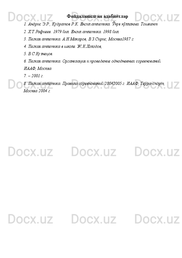 Фойдаланилган адабиётлар
1. Андрис Э.Р., Қудратов Р.К. Енгил атлетика. Ўқув қўлланма. Тошкент
2. Х.Т.Рафиеев. 1979 йил. Енгил атлетика. 1998 йил.
3. Легкая атлетика. А.Н.Макаров, В.З.Сирис, Москва1987 г.
4. Легкая атлетика в школе. Ж.К.Холодов,
5. В.С.Кузнецов.
6. Легкая атлетика. Организация и проведение однодневных соревнований. 
ИААФ, Москва
7. – 2001 г.
8. Легкая атлетика. Правила соревнований 20042005 г. ИААФ, Терра-спорт, 
Москва 2004 г.
  