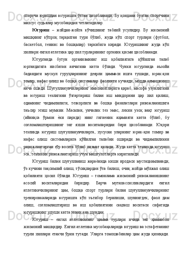 спортчи юришдан югуришга ўтган ҳисобланади. Бу қоидани бузган спортчини
махсус судьялар мусобақадан четлатадилар. 
Югуриш   –   жойдан-жойга   кўчишнинг   табиий   усулидир.   Бу   жисмоний
машқнинг   кўпроқ   тарқалган   тури   бўлиб,   жуда   кўп   спорт   турлари   (футбол,
баскетбол,   теннис   ва   бошқалар)   таркибига   киради.   Югуришнинг   жуда   кўп
хиллари енгил атлетика ҳар хил турларининг органик қисми ҳисобланади. 
Югурганда   бутун   организмнинг   иш   қобилиятига   қўйилган   талаб
юргандагига   нисбатан   анчагина   катта   бўлади.   Чунки   югурганда   аъзойи
бадандаги   мускул   гуруҳларининг   деярли   ҳаммаси   ишга   тушади,   юрак-қон
томир, нафас олиш ва бошқа системалар фаолияти кучаяди, модда алмашиниш
анча ошади. Шуғулланувчиларнинг имкониятларига қараб, масофа узунлигини
ва   югуриш   тезлигини   ўзгартириш   билан   иш   миқдорини   ҳар   хил   қилиш,
одамнинг   чидамлилиги,   тезкорлиги   ва   бошқа   фазилатлари   ривожланишига
таъсир   этиш   мумкин.   Масалан,   унчалик   тез   эмас,   лекин   узоқ   вақт   югуриш
(айниқса   ўрмон  е1ки   паркда)   нинг   гигиеник   аҳамияти   катта   бўлиб,   бу
соғломлаштиришнинг   энг   яхши   воситаларидан   бири   ҳисобланади.   Юқори
тезликда   югуриш   шуғулланувчиларга,   хусусан   уларнинг   юрак-қон   томир   ва
нафас   олиш   системаларига   қўйилган   талабни   оширади   ва   чидамлиликни
ривожлантирган зўр восита бўлиб хизмат қилади. Жуда катта тезликда югуриш
эса, тезликни ривожлантириш учун машғулотларга киритилади. 
Югуриш   билан   шуғулланиш   жара	
е1нида   киши   иродаси   мустаҳкамланади,
ўз кучини тақсимлай олиш, тўсиқлардан ўта билиш, очиқ жойда мўлжал олиш
қобилияти   ҳосил   бўлади.   Югуриш   –   томонлама   жисмоний   ривожланишнинг
асосий   воситаларидан   биридир.   Барча   мутахассисликлардаги   енгил
атлетикачиларнинг   ҳам,   бошқа   спорт   турлари   билан   шуғулланувчиларнинг
тренировкаларида   югуришга   кўп   эътибор   берилиши,   шунингдек,   фаол   дам
олиш,   соғломлаштириш   ва   иш   қобилиятини   сақлаш   воситаси   сифатида
югуришнинг улуши катта экани ана шундан. 
Югуриш   –   енгил   атлетиканинг   ҳамма   турлари   ичида   энг   ҳаммабоп
жисмоний машқидир. Енгил атлетика мусобақаларида югуриш ва эстафетанинг
турли хиллари етакчи   ўрин тутади.  Уларга  томошабинлар  ҳам   жуда  қизиқади.
