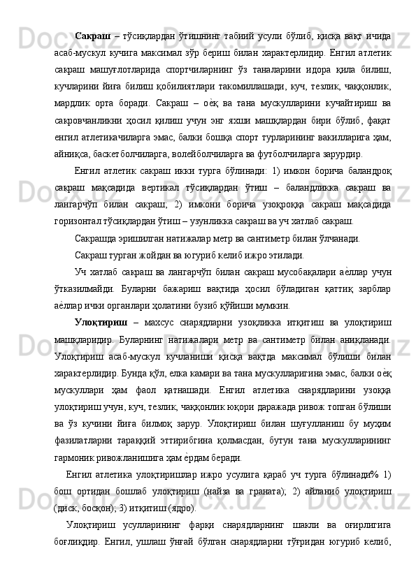 Сакраш   –   тўсиқлардан   ўтишнинг   табиий   усули   бўлиб,   қисқа   вақт   ичида
асаб-мускул   кучига   максимал   зўр   бериш   билан   характерлидир.   Енгил   атлетик
сакраш   машуғлотларида   спортчиларнинг   ўз   таналарини   идора   қила   билиш,
кучларини   йиға   билиш   қобилиятлари   такомиллашади,   куч,   тезлик,   чаққонлик,
мардлик   орта   боради.   Сакраш   –   ое1қ   ва   тана   мускулларини   кучайтириш   ва
сакровчанликни   ҳосил   қилиш   учун   энг   яхши   машқлардан   бири   бўлиб,   фақат
енгил атлетикачиларга эмас, балки бошқа спорт турларининг вакилларига ҳам,
айниқса, баскетболчиларга, волейболчиларга ва футболчиларга зарурдир. 
Енгил   атлетик   сакраш   икки   турга   бўлинади:   1)   имкон   борича   баландроқ
сакраш   мақсадида   вертикал   тўсиқлардан   ўтиш   –   баландликка   сакраш   ва
лангарчўп   билан   сакраш;   2)   имкони   борича   узоқроққа   сакраш   мақсадида
горизонтал тўсиқлардан ўтиш – узунликка сакраш ва уч хатлаб сакраш. 
Сакрашда эришилган натижалар метр ва сантиметр билан ўлчанади. 
Сакраш турган жойдан ва югуриб келиб ижро этилади. 
Уч   хатлаб   сакраш   ва   лангарчўп   билан   сакраш   мусобақалари   а	
е1ллар   учун
ўтказилмайди.   Буларни   бажариш   вақтида   ҳосил   бўладиган   қаттиқ   зарблар
а	
е1ллар ички органлари ҳолатини бузиб қўйиши мумкин. 
Улоқтириш   –   махсус   снарядларни   узоқликка   итқитиш   ва   улоқтириш
машқларидир.   Буларнинг   натижалари   метр   ва   сантиметр   билан   аниқланади.
Улоқтириш   асаб-мускул   кучланиши   қисқа   вақтда   максимал   бўлиши   билан
характерлидир. Бунда қўл, елка камари ва тана мускулларигина эмас, балки о	
е1қ
мускуллари   ҳам   фаол   қатнашади.   Енгил   атлетика   снарядларини   узоққа
улоқтириш учун, куч, тезлик, чаққонлик юқори даражада ривож топган бўлиши
ва   ўз   кучини   йиға   билмоқ   зарур.   Улоқтириш   билан   шуғулланиш   бу   муҳим
фазилатларни   тараққий   эттирибгина   қолмасдан,   бутун   тана   мускулларининг
гармоник ривожланишига ҳам 	
е1рдам беради. 
Енгил   атлетика   улоқтиришлар   ижро   усулига   қараб   уч   турга   бўлинади%   1)
бош   ортидан   бошлаб   улоқтириш   (найза   ва   граната);   2)   айланиб   улоқтириш
(диск, босқон); 3) итқитиш (ядро). 
Улоқтириш   усулларининг   фарқи   снарядларнинг   шакли   ва   оғирлигига
боғлиқдир.   Енгил,   ушлаш   ўнғай   бўлган   снарядларни   тўғридан   югуриб   келиб, 