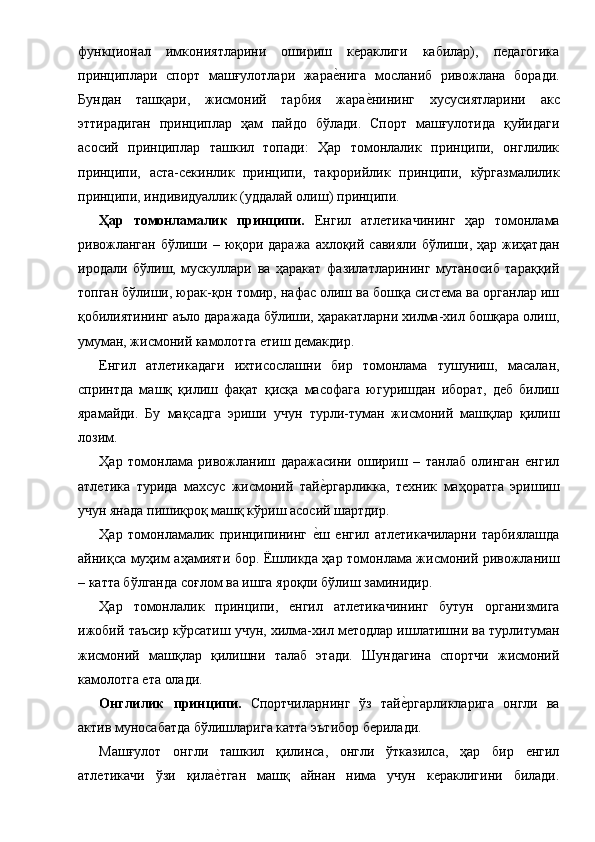 функционал   имкониятларини   ошириш   кераклиги   кабилар),   педагогика
принциплари   спорт   машғулотлари   жарае1нига   мосланиб   ривожлана   боради.
Бундан   ташқари,   жисмоний   тарбия   жара	
е1нининг   хусусиятларини   акс
эттирадиган   принциплар   ҳам   пайдо   бўлади.   Спорт   машғулотида   қуйидаги
асосий   принциплар   ташкил   топади:   Ҳар   томонлалик   принципи,   онглилик
принципи,   аста-секинлик   принципи,   такрорийлик   принципи,   кўргазмалилик
принципи, индивидуаллик (уддалай олиш)   принципи. 
Ҳар   томoнламалик   принципи.   Енгил   атлетикачининг   ҳар   томонлама
ривожланган  бўлиши  – юқори даража  ахлоқий  савияли  бўлиши,  ҳар жиҳатдан
иродали   бўлиш,   мускуллари   ва   ҳаракат   фазилатларининг   мутаносиб   тараққий
топган бўлиши, юрак-қон томир, нафас олиш ва бошқа система ва органлар иш
қобилиятининг аъло даражада бўлиши, ҳаракатларни хилма-хил бошқара олиш,
умуман, жисмоний камолотга етиш демакдир. 
Енгил   атлетикадаги   ихтисослашни   бир   томонлама   тушуниш,   масалан,
спринтда   машқ   қилиш   фақат   қисқа   масофага   югуришдан   иборат,   деб   билиш
ярамайди.   Бу   мақсадга   эриши   учун   турли-туман   жисмоний   машқлар   қилиш
лозим. 
Ҳар   томонлама   ривожланиш   даражасини   ошириш   –   танлаб   олинган   енгил
атлетика   турида   махсус   жисмоний   тай	
е1ргарликка,   техник   маҳоратга   эришиш
учун янада пишиқроқ машқ кўриш асосий шартдир. 
Ҳар   томонламалик   принципининг  	
е1ш   енгил   атлетикачиларни   тарбиялашда
айниқса муҳим аҳамияти бор. Ёшликда ҳар томонлама жисмоний ривожланиш
– катта бўлганда соғлом ва ишга яроқли бўлиш заминидир. 
Ҳар   томонлалик   принципи,   енгил   атлетикачининг   бутун   организмига
ижобий таъсир кўрсатиш учун, хилма-хил методлар ишлатишни ва турлитуман
жисмоний   машқлар   қилишни   талаб   этади.   Шундагина   спортчи   жисмоний
камолотга ета олади. 
Онглилик   принципи.   Спортчиларнинг   ўз   тай	
е1ргарликларига   онгли   ва
актив муносабатда бўлишларига катта эътибор берилади. 
Машғулот   онгли   ташкил   қилинса,   онгли   ўтказилса,   ҳар   бир   енгил
атлетикачи   ўзи   қила	
е1тган   машқ   айнан   нима   учун   кераклигини   билади. 