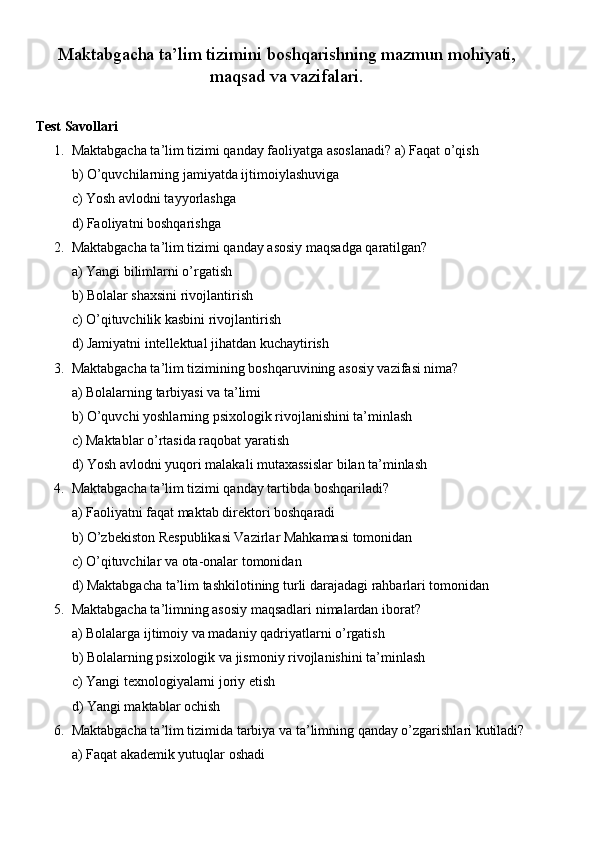 Maktabgacha ta’lim tizimini boshqarishning mazmun mohiyati,
maqsad va vazifalari.
Test Savollari
1. Maktabgacha ta’lim tizimi qanday faoliyatga asoslanadi? a) Faqat o’qish
b) O’quvchilarning jamiyatda ijtimoiylashuviga
c) Yosh avlodni tayyorlashga
d) Faoliyatni boshqarishga
2. Maktabgacha ta’lim tizimi qanday asosiy maqsadga qaratilgan?
a) Yangi bilimlarni o’rgatish
b) Bolalar shaxsini rivojlantirish
c) O’qituvchilik kasbini rivojlantirish
d) Jamiyatni intellektual jihatdan kuchaytirish
3. Maktabgacha ta’lim tizimining boshqaruvining asosiy vazifasi nima?
a) Bolalarning tarbiyasi va ta’limi
b) O’quvchi yoshlarning psixologik rivojlanishini ta’minlash
c) Maktablar o’rtasida raqobat yaratish
d) Yosh avlodni yuqori malakali mutaxassislar bilan ta’minlash
4. Maktabgacha ta’lim tizimi qanday tartibda boshqariladi?
a) Faoliyatni faqat maktab direktori boshqaradi
b) O’zbekiston Respublikasi Vazirlar Mahkamasi tomonidan
c) O’qituvchilar va ota-onalar tomonidan
d) Maktabgacha ta’lim tashkilotining turli darajadagi rahbarlari tomonidan
5. Maktabgacha ta’limning asosiy maqsadlari nimalardan iborat?
a) Bolalarga ijtimoiy va madaniy qadriyatlarni o’rgatish
b) Bolalarning psixologik va jismoniy rivojlanishini ta’minlash
c) Yangi texnologiyalarni joriy etish
d) Yangi maktablar ochish
6. Maktabgacha ta’lim tizimida tarbiya va ta’limning qanday o’zgarishlari kutiladi?
a) Faqat akademik yutuqlar oshadi 