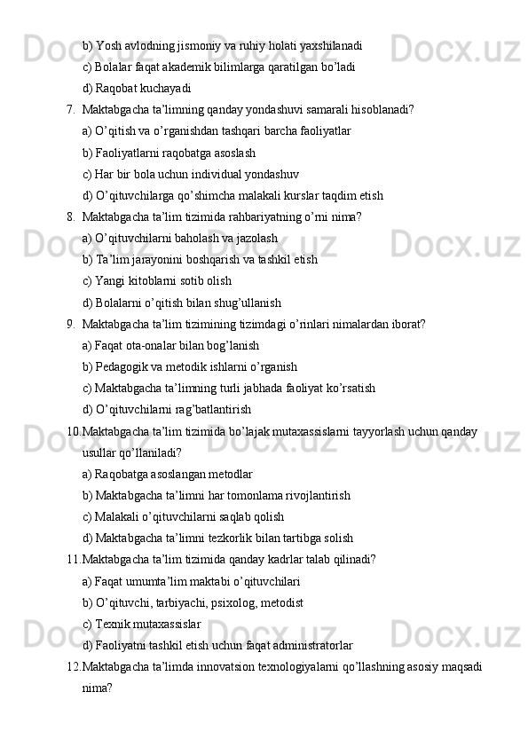 b) Yosh avlodning jismoniy va ruhiy holati yaxshilanadi
c) Bolalar faqat akademik bilimlarga qaratilgan bo’ladi
d) Raqobat kuchayadi
7. Maktabgacha ta’limning qanday yondashuvi samarali hisoblanadi?
a) O’qitish va o’rganishdan tashqari barcha faoliyatlar
b) Faoliyatlarni raqobatga asoslash
c) Har bir bola uchun individual yondashuv
d) O’qituvchilarga qo’shimcha malakali kurslar taqdim etish
8. Maktabgacha ta’lim tizimida rahbariyatning o’rni nima?
a) O’qituvchilarni baholash va jazolash
b) Ta’lim jarayonini boshqarish va tashkil etish
c) Yangi kitoblarni sotib olish
d) Bolalarni o’qitish bilan shug’ullanish
9. Maktabgacha ta’lim tizimining tizimdagi o’rinlari nimalardan iborat?
a) Faqat ota-onalar bilan bog’lanish
b) Pedagogik va metodik ishlarni o’rganish
c) Maktabgacha ta’limning turli jabhada faoliyat ko’rsatish
d) O’qituvchilarni rag’batlantirish
10. Maktabgacha ta’lim tizimida bo’lajak mutaxassislarni tayyorlash uchun qanday 
usullar qo’llaniladi?
a) Raqobatga asoslangan metodlar
b) Maktabgacha ta’limni har tomonlama rivojlantirish
c) Malakali o’qituvchilarni saqlab qolish
d) Maktabgacha ta’limni tezkorlik bilan tartibga solish
11. Maktabgacha ta’lim tizimida qanday kadrlar talab qilinadi?
a) Faqat umumta’lim maktabi o’qituvchilari
b) O’qituvchi, tarbiyachi, psixolog, metodist
c) Texnik mutaxassislar
d) Faoliyatni tashkil etish uchun faqat administratorlar
12. Maktabgacha ta’limda innovatsion texnologiyalarni qo’llashning asosiy maqsadi 
nima? 