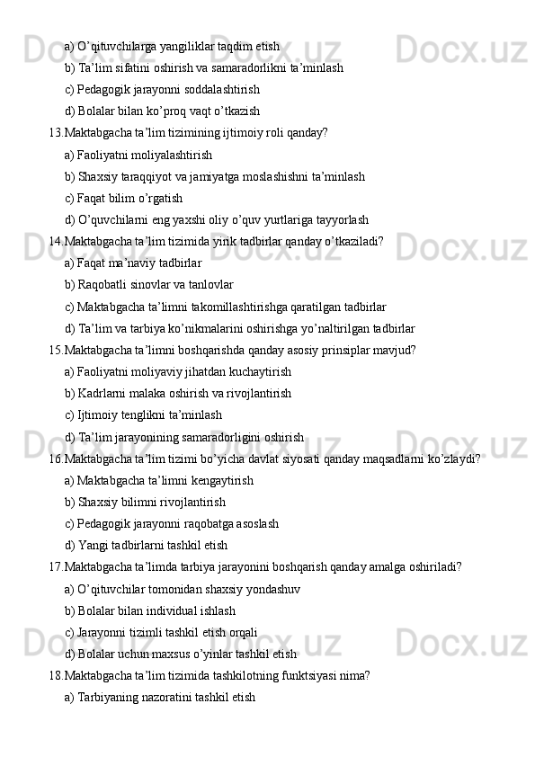 a) O’qituvchilarga yangiliklar taqdim etish
b) Ta’lim sifatini oshirish va samaradorlikni ta’minlash
c) Pedagogik jarayonni soddalashtirish
d) Bolalar bilan ko’proq vaqt o’tkazish
13. Maktabgacha ta’lim tizimining ijtimoiy roli qanday?
a) Faoliyatni moliyalashtirish
b) Shaxsiy taraqqiyot va jamiyatga moslashishni ta’minlash
c) Faqat bilim o’rgatish
d) O’quvchilarni eng yaxshi oliy o’quv yurtlariga tayyorlash
14. Maktabgacha ta’lim tizimida yirik tadbirlar qanday o’tkaziladi?
a) Faqat ma’naviy tadbirlar
b) Raqobatli sinovlar va tanlovlar
c) Maktabgacha ta’limni takomillashtirishga qaratilgan tadbirlar
d) Ta’lim va tarbiya ko’nikmalarini oshirishga yo’naltirilgan tadbirlar
15. Maktabgacha ta’limni boshqarishda qanday asosiy prinsiplar mavjud?
a) Faoliyatni moliyaviy jihatdan kuchaytirish
b) Kadrlarni malaka oshirish va rivojlantirish
c) Ijtimoiy tenglikni ta’minlash
d) Ta’lim jarayonining samaradorligini oshirish
16. Maktabgacha ta’lim tizimi bo’yicha davlat siyosati qanday maqsadlarni ko’zlaydi?
a) Maktabgacha ta’limni kengaytirish
b) Shaxsiy bilimni rivojlantirish
c) Pedagogik jarayonni raqobatga asoslash
d) Yangi tadbirlarni tashkil etish
17. Maktabgacha ta’limda tarbiya jarayonini boshqarish qanday amalga oshiriladi?
a) O’qituvchilar tomonidan shaxsiy yondashuv
b) Bolalar bilan individual ishlash
c) Jarayonni tizimli tashkil etish orqali
d) Bolalar uchun maxsus o’yinlar tashkil etish
18. Maktabgacha ta’lim tizimida tashkilotning funktsiyasi nima?
a) Tarbiyaning nazoratini tashkil etish 