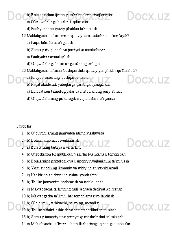 b) Bolalar uchun ijtimoiy ko’nikmalarni rivojlantirish
c) O’qituvchilarga kurslar taqdim etish
d) Faoliyatni moliyaviy jihatdan ta’minlash
19. Maktabgacha ta’lim tizimi qanday samaradorlikni ta’minlaydi?
a) Faqat bilimlarni o’rganish
b) Shaxsiy rivojlanish va jamiyatga moslashuvni
c) Faoliyatni nazorat qilish
d) O’quvchilarga bilim o’rgatishning tezligini
20. Maktabgacha ta’limni boshqarishda qanday yangiliklar qo’llaniladi?
a) Raqobat asosidagi boshqaruv tizimi
b) Faqat akademik yutuqlarga qaratilgan yangiliklar
c) Innovatsion texnologiyalar va metodlarning joriy etilishi
d) O’quvchilarning psixologik rivojlanishini o’rganish
Javoblar
1. b) O’quvchilarning jamiyatda ijtimoiylashuviga
2. b) Bolalar shaxsini rivojlantirish
3. a) Bolalarning tarbiyasi va ta’limi
4. b) O’zbekiston Respublikasi Vazirlar Mahkamasi tomonidan
5. b) Bolalarning psixologik va jismoniy rivojlanishini ta’minlash
6. b) Yosh avlodning jismoniy va ruhiy holati yaxshilanadi
7. c) Har bir bola uchun individual yondashuv
8. b) Ta’lim jarayonini boshqarish va tashkil etish
9. c) Maktabgacha ta’limning turli jabhada faoliyat ko’rsatish
10. b) Maktabgacha ta’limni har tomonlama rivojlantirish
11. b) O’qituvchi, tarbiyachi, psixolog, metodist
12. b) Ta’lim sifatini oshirish va samaradorlikni ta’minlash
13. b) Shaxsiy taraqqiyot va jamiyatga moslashishni ta’minlash
14. c) Maktabgacha ta’limni takomillashtirishga qaratilgan tadbirlar 