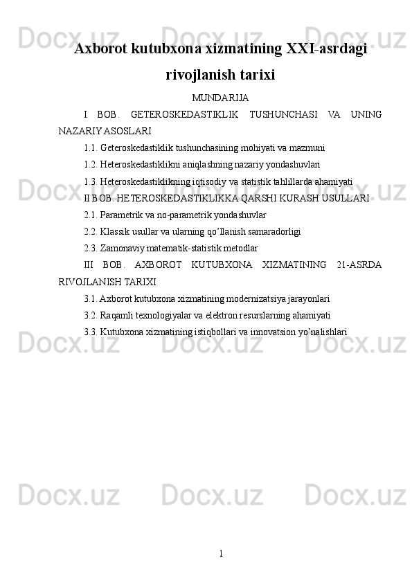 Axborot kutubxona xizmatining XXI-asrdagi
rivojlanish tarixi
MUNDARIJA
I   BOB.   GETEROSKEDASTIKLIK   TUSHUNCHASI   VA   UNING
NAZARIY ASOSLARI
1.1. Geteroskedastiklik tushunchasining mohiyati va mazmuni
1.2. Heteroskedastiklikni aniqlashning nazariy yondashuvlari
1.3. Heteroskedastiklikning iqtisodiy va statistik tahlillarda ahamiyati
II BOB. HETEROSKEDASTIKLIKKA QARSHI KURASH USULLARI
2.1. Parametrik va no-parametrik yondashuvlar
2.2. Klassik usullar va ularning qo’llanish samaradorligi
2.3. Zamonaviy matematik-statistik metodlar
III   BOB.   AXBOROT   KUTUBXONA   XIZMATINING   21-ASRDA
RIVOJLANISH TARIXI
3.1. Axborot kutubxona xizmatining modernizatsiya jarayonlari
3.2. Raqamli texnologiyalar va elektron resurslarning ahamiyati
3.3. Kutubxona xizmatining istiqbollari va innovatsion yo’nalishlari
1 