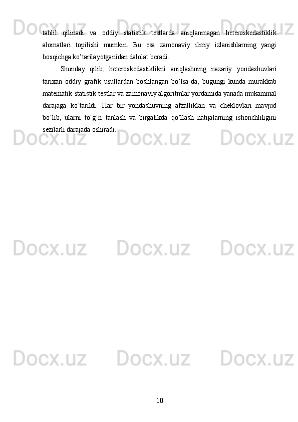 tahlil   qilinadi   va   oddiy   statistik   testlarda   aniqlanmagan   heteroskedastiklik
alomatlari   topilishi   mumkin.   Bu   esa   zamonaviy   ilmiy   izlanishlarning   yangi
bosqichga ko’tarilayotganidan dalolat beradi.
Shunday   qilib,   heteroskedastiklikni   aniqlashning   nazariy   yondashuvlari
tarixan   oddiy   grafik   usullardan   boshlangan   bo’lsa-da,   bugungi   kunda   murakkab
matematik-statistik testlar va zamonaviy algoritmlar yordamida yanada mukammal
darajaga   ko’tarildi.   Har   bir   yondashuvning   afzalliklari   va   cheklovlari   mavjud
bo’lib,   ularni   to’g’ri   tanlash   va   birgalikda   qo’llash   natijalarning   ishonchliligini
sezilarli darajada oshiradi.
10 