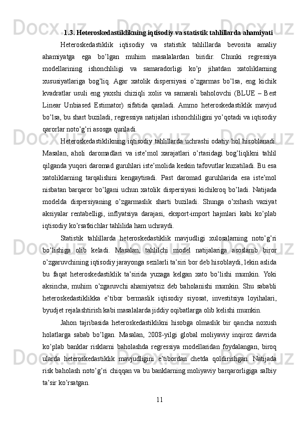1.3. Heteroskedastiklikning iqtisodiy va statistik tahlillarda ahamiyati
Heteroskedastiklik   iqtisodiy   va   statistik   tahlillarda   bevosita   amaliy
ahamiyatga   ega   bo’lgan   muhim   masalalardan   biridir.   Chunki   regressiya
modellarining   ishonchliligi   va   samaradorligi   ko’p   jihatdan   xatoliklarning
xususiyatlariga   bog’liq.   Agar   xatolik   dispersiyasi   o’zgarmas   bo’lsa,   eng   kichik
kvadratlar   usuli   eng   yaxshi   chiziqli   xolis   va   samarali   baholovchi   (BLUE   –   Best
Linear   Unbiased   Estimator)   sifatida   qaraladi.   Ammo   heteroskedastiklik   mavjud
bo’lsa, bu shart buziladi, regressiya natijalari ishonchliligini yo’qotadi va iqtisodiy
qarorlar noto’g’ri asosga quriladi.
Heteroskedastiklikning iqtisodiy tahlillarda uchrashi  odatiy hol hisoblanadi.
Masalan,   aholi   daromadlari   va   iste’mol   xarajatlari   o’rtasidagi   bog’liqlikni   tahlil
qilganda yuqori daromad guruhlari iste’molida keskin tafovutlar kuzatiladi. Bu esa
xatoliklarning   tarqalishini   kengaytiradi.   Past   daromad   guruhlarida   esa   iste’mol
nisbatan   barqaror   bo’lgani   uchun   xatolik   dispersiyasi   kichikroq   bo’ladi.   Natijada
modelda   dispersiyaning   o’zgarmaslik   sharti   buziladi.   Shunga   o’xshash   vaziyat
aksiyalar   rentabelligi,   inflyatsiya   darajasi,   eksport-import   hajmlari   kabi   ko’plab
iqtisodiy ko’rsatkichlar tahlilida ham uchraydi.
Statistik   tahlillarda   heteroskedastiklik   mavjudligi   xulosalarning   noto’g’ri
bo’lishiga   olib   keladi.   Masalan,   tahlilchi   model   natijalariga   asoslanib   biror
o’zgaruvchining iqtisodiy jarayonga sezilarli ta’siri bor deb hisoblaydi, lekin aslida
bu   faqat   heteroskedastiklik   ta’sirida   yuzaga   kelgan   xato   bo’lishi   mumkin.   Yoki
aksincha,   muhim   o’zgaruvchi   ahamiyatsiz   deb   baholanishi   mumkin.   Shu   sababli
heteroskedastiklikka   e’tibor   bermaslik   iqtisodiy   siyosat,   investitsiya   loyihalari,
byudjet rejalashtirish kabi masalalarda jiddiy oqibatlarga olib kelishi mumkin.
Jahon   tajribasida   heteroskedastiklikni   hisobga   olmaslik   bir   qancha   noxush
holatlarga   sabab   bo’lgan.   Masalan,   2008-yilgi   global   moliyaviy   inqiroz   davrida
ko’plab   banklar   risklarni   baholashda   regressiya   modellaridan   foydalangan,   biroq
ularda   heteroskedastiklik   mavjudligini   e’tibordan   chetda   qoldirishgan.   Natijada
risk baholash noto’g’ri chiqqan va bu banklarning moliyaviy barqarorligiga salbiy
ta’sir ko’rsatgan.
11 