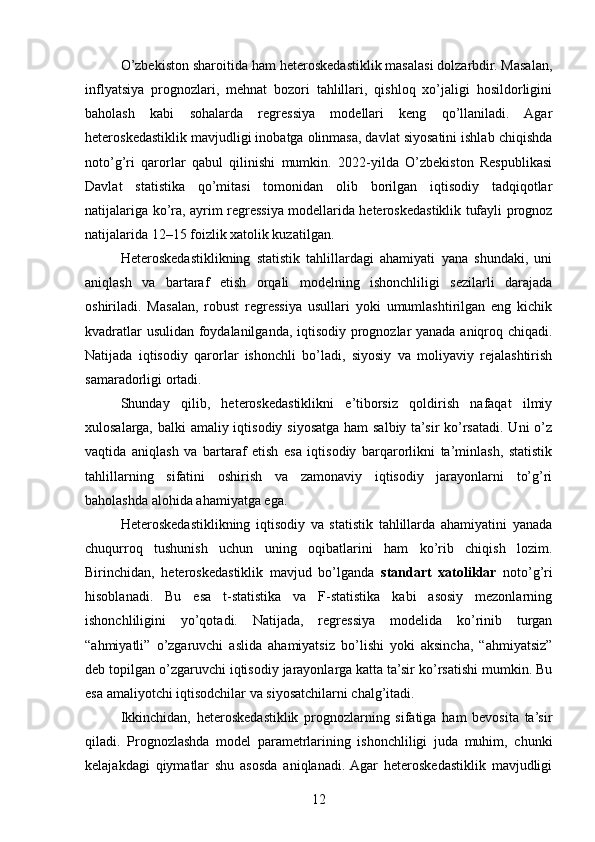 O’zbekiston sharoitida ham heteroskedastiklik masalasi dolzarbdir. Masalan,
inflyatsiya   prognozlari,   mehnat   bozori   tahlillari,   qishloq   xo’jaligi   hosildorligini
baholash   kabi   sohalarda   regressiya   modellari   keng   qo’llaniladi.   Agar
heteroskedastiklik mavjudligi inobatga olinmasa, davlat siyosatini ishlab chiqishda
noto’g’ri   qarorlar   qabul   qilinishi   mumkin.   2022-yilda   O’zbekiston   Respublikasi
Davlat   statistika   qo’mitasi   tomonidan   olib   borilgan   iqtisodiy   tadqiqotlar
natijalariga ko’ra, ayrim regressiya modellarida heteroskedastiklik tufayli prognoz
natijalarida 12–15 foizlik xatolik kuzatilgan.
Heteroskedastiklikning   statistik   tahlillardagi   ahamiyati   yana   shundaki,   uni
aniqlash   va   bartaraf   etish   orqali   modelning   ishonchliligi   sezilarli   darajada
oshiriladi.   Masalan,   robust   regressiya   usullari   yoki   umumlashtirilgan   eng   kichik
kvadratlar usulidan foydalanilganda, iqtisodiy prognozlar yanada aniqroq chiqadi.
Natijada   iqtisodiy   qarorlar   ishonchli   bo’ladi,   siyosiy   va   moliyaviy   rejalashtirish
samaradorligi ortadi.
Shunday   qilib,   heteroskedastiklikni   e’tiborsiz   qoldirish   nafaqat   ilmiy
xulosalarga, balki  amaliy iqtisodiy siyosatga ham salbiy ta’sir  ko’rsatadi. Uni  o’z
vaqtida   aniqlash   va   bartaraf   etish   esa   iqtisodiy   barqarorlikni   ta’minlash,   statistik
tahlillarning   sifatini   oshirish   va   zamonaviy   iqtisodiy   jarayonlarni   to’g’ri
baholashda alohida ahamiyatga ega.
Heteroskedastiklikning   iqtisodiy   va   statistik   tahlillarda   ahamiyatini   yanada
chuqurroq   tushunish   uchun   uning   oqibatlarini   ham   ko’rib   chiqish   lozim.
Birinchidan,   heteroskedastiklik   mavjud   bo’lganda   standart   xatoliklar   noto’g’ri
hisoblanadi.   Bu   esa   t-statistika   va   F-statistika   kabi   asosiy   mezonlarning
ishonchliligini   yo’qotadi.   Natijada,   regressiya   modelida   ko’rinib   turgan
“ahmiyatli”   o’zgaruvchi   aslida   ahamiyatsiz   bo’lishi   yoki   aksincha,   “ahmiyatsiz”
deb topilgan o’zgaruvchi iqtisodiy jarayonlarga katta ta’sir ko’rsatishi mumkin. Bu
esa amaliyotchi iqtisodchilar va siyosatchilarni chalg’itadi.
Ikkinchidan,   heteroskedastiklik   prognozlarning   sifatiga   ham   bevosita   ta’sir
qiladi.   Prognozlashda   model   parametrlarining   ishonchliligi   juda   muhim,   chunki
kelajakdagi   qiymatlar   shu   asosda   aniqlanadi.  Agar   heteroskedastiklik   mavjudligi
12 