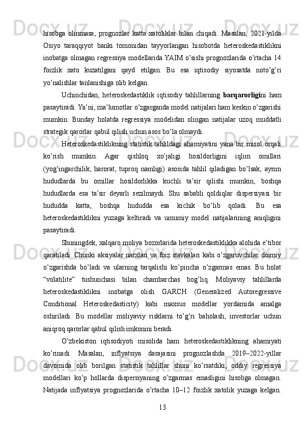 hisobga   olinmasa,   prognozlar   katta   xatoliklar   bilan   chiqadi.   Masalan,   2021-yilda
Osiyo   taraqqiyot   banki   tomonidan   tayyorlangan   hisobotda   heteroskedastiklikni
inobatga olmagan regressiya modellarida YAIM o’sishi prognozlarida o’rtacha 14
foizlik   xato   kuzatilgani   qayd   etilgan.   Bu   esa   iqtisodiy   siyosatda   noto’g’ri
yo’nalishlar tanlanishiga olib kelgan.
Uchinchidan,   heteroskedastiklik   iqtisodiy   tahlillarning   barqarorligi ni   ham
pasaytiradi. Ya’ni, ma’lumotlar o’zgarganda model natijalari ham keskin o’zgarishi
mumkin.   Bunday   holatda   regressiya   modelidan   olingan   natijalar   uzoq   muddatli
strategik qarorlar qabul qilish uchun asos bo’la olmaydi.
Heteroskedastiklikning statistik tahlildagi  ahamiyatini yana bir misol  orqali
ko’rish   mumkin.   Agar   qishloq   xo’jaligi   hosildorligini   iqlim   omillari
(yog’ingarchilik,   harorat,   tuproq   namligi)   asosida   tahlil   qiladigan   bo’lsak,   ayrim
hududlarda   bu   omillar   hosildorlikka   kuchli   ta’sir   qilishi   mumkin,   boshqa
hududlarda   esa   ta’sir   deyarli   sezilmaydi.   Shu   sababli   qoldiqlar   dispersiyasi   bir
hududda   katta,   boshqa   hududda   esa   kichik   bo’lib   qoladi.   Bu   esa
heteroskedastiklikni   yuzaga   keltiradi   va   umumiy   model   natijalarining   aniqligini
pasaytiradi.
Shuningdek, xalqaro moliya bozorlarida heteroskedastiklikka alohida e’tibor
qaratiladi. Chunki aksiyalar narxlari va foiz stavkalari kabi o’zgaruvchilar doimiy
o’zgarishda   bo’ladi   va   ularning   tarqalishi   ko’pincha   o’zgarmas   emas.   Bu   holat
“volatilite”   tushunchasi   bilan   chambarchas   bog’liq.   Moliyaviy   tahlillarda
heteroskedastiklikni   inobatga   olish   GARCH   (Generalized   Autoregressive
Conditional   Heteroskedasticity)   kabi   maxsus   modellar   yordamida   amalga
oshiriladi.   Bu   modellar   moliyaviy   risklarni   to’g’ri   baholash,   investorlar   uchun
aniqroq qarorlar qabul qilish imkonini beradi.
O’zbekiston   iqtisodiyoti   misolida   ham   heteroskedastiklikning   ahamiyati
ko’rinadi.   Masalan,   inflyatsiya   darajasini   prognozlashda   2019–2022-yillar
davomida   olib   borilgan   statistik   tahlillar   shuni   ko’rsatdiki,   oddiy   regressiya
modellari   ko’p   hollarda   dispersiyaning   o’zgarmas   emasligini   hisobga   olmagan.
Natijada   inflyatsiya   prognozlarida   o’rtacha   10–12   foizlik   xatolik   yuzaga   kelgan.
13 