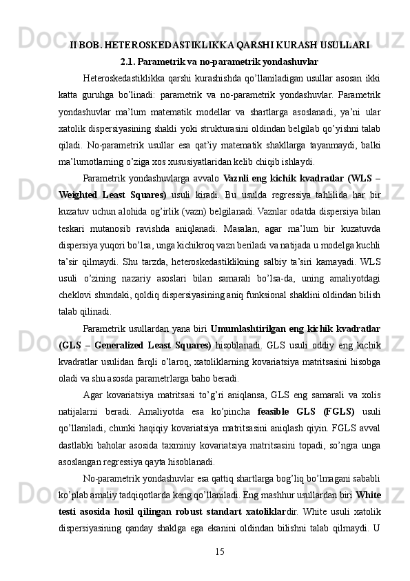 II BOB. HETEROSKEDASTIKLIKKA QARSHI KURASH USULLARI
2.1. Parametrik va no-parametrik yondashuvlar
Heteroskedastiklikka   qarshi   kurashishda   qo’llaniladigan   usullar   asosan   ikki
katta   guruhga   bo’linadi:   parametrik   va   no-parametrik   yondashuvlar.   Parametrik
yondashuvlar   ma’lum   matematik   modellar   va   shartlarga   asoslanadi,   ya’ni   ular
xatolik dispersiyasining shakli yoki strukturasini oldindan belgilab qo’yishni talab
qiladi.   No-parametrik   usullar   esa   qat’iy   matematik   shakllarga   tayanmaydi,   balki
ma’lumotlarning o’ziga xos xususiyatlaridan kelib chiqib ishlaydi.
Parametrik   yondashuvlarga   avvalo   Vaznli   eng   kichik   kvadratlar  (WLS   –
Weighted   Least   Squares)   usuli   kiradi.   Bu   usulda   regressiya   tahlilida   har   bir
kuzatuv uchun alohida og’irlik (vazn) belgilanadi. Vaznlar odatda dispersiya bilan
teskari   mutanosib   ravishda   aniqlanadi.   Masalan,   agar   ma’lum   bir   kuzatuvda
dispersiya yuqori bo’lsa, unga kichikroq vazn beriladi va natijada u modelga kuchli
ta’sir   qilmaydi.   Shu   tarzda,   heteroskedastiklikning   salbiy   ta’siri   kamayadi.   WLS
usuli   o’zining   nazariy   asoslari   bilan   samarali   bo’lsa-da,   uning   amaliyotdagi
cheklovi shundaki, qoldiq dispersiyasining aniq funksional shaklini oldindan bilish
talab qilinadi.
Parametrik usullardan yana biri   Umumlashtirilgan eng kichik kvadratlar
(GLS   –   Generalized   Least   Squares)   hisoblanadi.   GLS   usuli   oddiy   eng   kichik
kvadratlar usulidan farqli o’laroq, xatoliklarning kovariatsiya matritsasini hisobga
oladi va shu asosda parametrlarga baho beradi. 
Agar   kovariatsiya   matritsasi   to’g’ri   aniqlansa,   GLS   eng   samarali   va   xolis
natijalarni   beradi.   Amaliyotda   esa   ko’pincha   feasible   GLS   (FGLS)   usuli
qo’llaniladi,   chunki   haqiqiy   kovariatsiya   matritsasini   aniqlash   qiyin.   FGLS   avval
dastlabki   baholar   asosida   taxminiy   kovariatsiya   matritsasini   topadi,   so’ngra   unga
asoslangan regressiya qayta hisoblanadi.
No-parametrik yondashuvlar esa qattiq shartlarga bog’liq bo’lmagani sababli
ko’plab amaliy tadqiqotlarda keng qo’llaniladi. Eng mashhur usullardan biri  White
testi   asosida   hosil   qilingan   robust   standart   xatoliklar dir.   White   usuli   xatolik
dispersiyasining   qanday   shaklga   ega   ekanini   oldindan   bilishni   talab   qilmaydi.   U
15 