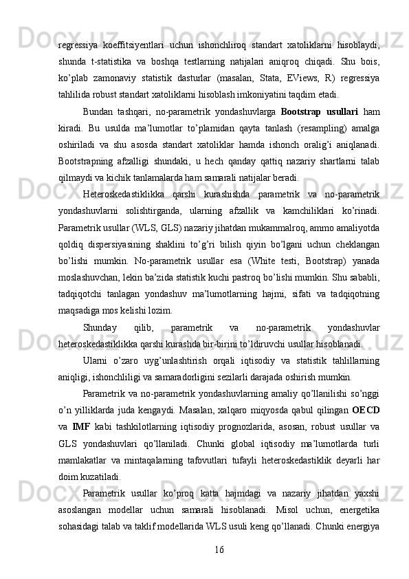 regressiya   koeffitsiyentlari   uchun   ishonchliroq   standart   xatoliklarni   hisoblaydi,
shunda   t-statistika   va   boshqa   testlarning   natijalari   aniqroq   chiqadi.   Shu   bois,
ko’plab   zamonaviy   statistik   dasturlar   (masalan,   Stata,   EViews,   R)   regressiya
tahlilida robust standart xatoliklarni hisoblash imkoniyatini taqdim etadi.
Bundan   tashqari,   no-parametrik   yondashuvlarga   Bootstrap   usullari   ham
kiradi.   Bu   usulda   ma’lumotlar   to’plamidan   qayta   tanlash   (resampling)   amalga
oshiriladi   va   shu   asosda   standart   xatoliklar   hamda   ishonch   oralig’i   aniqlanadi.
Bootstrapning   afzalligi   shundaki,   u   hech   qanday   qattiq   nazariy   shartlarni   talab
qilmaydi va kichik tanlamalarda ham samarali natijalar beradi.
Heteroskedastiklikka   qarshi   kurashishda   parametrik   va   no-parametrik
yondashuvlarni   solishtirganda,   ularning   afzallik   va   kamchiliklari   ko’rinadi.
Parametrik usullar (WLS, GLS) nazariy jihatdan mukammalroq, ammo amaliyotda
qoldiq   dispersiyasining   shaklini   to’g’ri   bilish   qiyin   bo’lgani   uchun   cheklangan
bo’lishi   mumkin.   No-parametrik   usullar   esa   (White   testi,   Bootstrap)   yanada
moslashuvchan, lekin ba’zida statistik kuchi pastroq bo’lishi mumkin. Shu sababli,
tadqiqotchi   tanlagan   yondashuv   ma’lumotlarning   hajmi,   sifati   va   tadqiqotning
maqsadiga mos kelishi lozim.
Shunday   qilib,   parametrik   va   no-parametrik   yondashuvlar
heteroskedastiklikka qarshi kurashda bir-birini to’ldiruvchi usullar hisoblanadi.
Ularni   o’zaro   uyg’unlashtirish   orqali   iqtisodiy   va   statistik   tahlillarning
aniqligi, ishonchliligi va samaradorligini sezilarli darajada oshirish mumkin.
Parametrik  va  no-parametrik  yondashuvlarning  amaliy   qo’llanilishi  so’nggi
o’n   yilliklarda   juda   kengaydi.   Masalan,   xalqaro   miqyosda   qabul   qilingan   OECD
va   IMF   kabi   tashkilotlarning   iqtisodiy   prognozlarida,   asosan,   robust   usullar   va
GLS   yondashuvlari   qo’llaniladi.   Chunki   global   iqtisodiy   ma’lumotlarda   turli
mamlakatlar   va   mintaqalarning   tafovutlari   tufayli   heteroskedastiklik   deyarli   har
doim kuzatiladi.
Parametrik   usullar   ko’proq   katta   hajmdagi   va   nazariy   jihatdan   yaxshi
asoslangan   modellar   uchun   samarali   hisoblanadi.   Misol   uchun,   energetika
sohasidagi talab va taklif modellarida WLS usuli keng qo’llanadi. Chunki energiya
16 