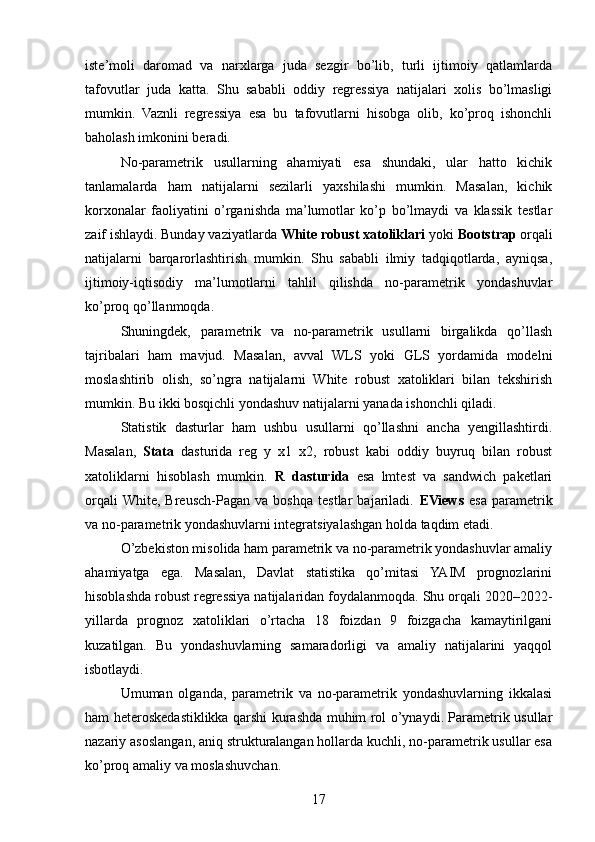 iste’moli   daromad   va   narxlarga   juda   sezgir   bo’lib,   turli   ijtimoiy   qatlamlarda
tafovutlar   juda   katta.   Shu   sababli   oddiy   regressiya   natijalari   xolis   bo’lmasligi
mumkin.   Vaznli   regressiya   esa   bu   tafovutlarni   hisobga   olib,   ko’proq   ishonchli
baholash imkonini beradi.
No-parametrik   usullarning   ahamiyati   esa   shundaki,   ular   hatto   kichik
tanlamalarda   ham   natijalarni   sezilarli   yaxshilashi   mumkin.   Masalan,   kichik
korxonalar   faoliyatini   o’rganishda   ma’lumotlar   ko’p   bo’lmaydi   va   klassik   testlar
zaif ishlaydi. Bunday vaziyatlarda  White robust xatoliklari  yoki  Bootstrap  orqali
natijalarni   barqarorlashtirish   mumkin.   Shu   sababli   ilmiy   tadqiqotlarda,   ayniqsa,
ijtimoiy-iqtisodiy   ma’lumotlarni   tahlil   qilishda   no-parametrik   yondashuvlar
ko’proq qo’llanmoqda.
Shuningdek,   parametrik   va   no-parametrik   usullarni   birgalikda   qo’llash
tajribalari   ham   mavjud.   Masalan,   avval   WLS   yoki   GLS   yordamida   modelni
moslashtirib   olish,   so’ngra   natijalarni   White   robust   xatoliklari   bilan   tekshirish
mumkin. Bu ikki bosqichli yondashuv natijalarni yanada ishonchli qiladi.
Statistik   dasturlar   ham   ushbu   usullarni   qo’llashni   ancha   yengillashtirdi.
Masalan,   Stata   dasturida   reg   y   x1   x2,   robust   kabi   oddiy   buyruq   bilan   robust
xatoliklarni   hisoblash   mumkin.   R   dasturida   esa   lmtest   va   sandwich   paketlari
orqali  White,   Breusch-Pagan   va   boshqa   testlar   bajariladi.   EViews   esa   parametrik
va no-parametrik yondashuvlarni integratsiyalashgan holda taqdim etadi.
O’zbekiston misolida ham parametrik va no-parametrik yondashuvlar amaliy
ahamiyatga   ega.   Masalan,   Davlat   statistika   qo’mitasi   YAIM   prognozlarini
hisoblashda robust regressiya natijalaridan foydalanmoqda. Shu orqali 2020–2022-
yillarda   prognoz   xatoliklari   o’rtacha   18   foizdan   9   foizgacha   kamaytirilgani
kuzatilgan.   Bu   yondashuvlarning   samaradorligi   va   amaliy   natijalarini   yaqqol
isbotlaydi.
Umuman   olganda,   parametrik   va   no-parametrik   yondashuvlarning   ikkalasi
ham heteroskedastiklikka qarshi kurashda muhim rol o’ynaydi. Parametrik usullar
nazariy asoslangan, aniq strukturalangan hollarda kuchli, no-parametrik usullar esa
ko’proq amaliy va moslashuvchan. 
17 