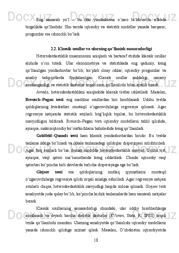 Eng   samarali   yo’l   –   bu   ikki   yondashuvni   o’zaro   to’ldiruvchi   sifatida
birgalikda   qo’llashdir.   Shu   tarzda   iqtisodiy   va   statistik   modellar   yanada   barqaror,
prognozlar esa ishonchli bo’ladi.
2.2. Klassik usullar va ularning qo’llanish samaradorligi
Heteroskedastiklik muammosini  aniqlash va bartaraf etishda klassik usullar
alohida   o’rin   tutadi.   Ular   ekonometriya   va   statistikada   eng   qadimiy,   keng
qo’llanilgan   yondashuvlar   bo’lib,   ko’plab   ilmiy   ishlar,   iqtisodiy   prognozlar   va
amaliy   tadqiqotlarda   foydalanilgan.   Klassik   usullar   soddaligi,   nazariy
asoslanganligi va statistik dasturlar orqali oson qo’llanilishi bilan ajralib turadi.
Avvalo,   heteroskedastiklikni   aniqlashda   klassik   testlar   ishlatiladi.   Masalan,
Breusch–Pagan   testi   eng   mashhur   usullardan   biri   hisoblanadi.   Ushbu   testda
qoldiqlarning   kvadratlari   mustaqil   o’zgaruvchilarga   regressiya   qilinadi.   Agar
regressiya   natijasida   statistik   sezilarli   bog’liqlik   topilsa,   bu   heteroskedastiklik
mavjudligini   bildiradi.   Breusch–Pagan   testi   iqtisodiy   modellarni   tahlil   qilishda,
ayniqsa, makroiqtisodiy ko’rsatkichlarni baholashda keng qo’llaniladi.
Goldfeld–Quandt   testi   ham   klassik   yondashuvlardan   biridir.   Bu   testda
tanlama ikkiga bo’linadi va ikkala tanlamadagi qoldiqlar dispersiyasi solishtiriladi.
Agar farq sezilarli bo’lsa, demak modelda heteroskedastiklik mavjud. Ushbu test,
ayniqsa,   vaqt   qatori   ma’lumotlarida   keng   ishlatiladi.   Chunki   iqtisodiy   vaqt
qatorlari ko’pincha turli davrlarda turlicha dispersiyaga ega bo’ladi.
Glejser   testi   esa   qoldiqlarning   mutlaq   qiymatlarini   mustaqil
o’zgaruvchilarga regressiya qilish orqali amalga oshiriladi. Agar regressiya natijasi
sezilarli chiqsa, heteroskedastiklik mavjudligi haqida xulosa qilinadi. Glejser testi
amaliyotda juda qulay bo’lib, ko’pincha kichik tanlamalarda ham samarali natijalar
beradi.
Klassik   usullarning   samaradorligi   shundaki,   ular   oddiy   hisoblashlarga
asoslanadi   va   deyarli   barcha   statistik   dasturlar   (EViews,   Stata,   R,   SPSS)   orqali
tezda qo’llanilishi mumkin. Ularning amaliyotda qo’llanilishi iqtisodiy modellarni
yanada   ishonchli   qilishga   xizmat   qiladi.   Masalan,   O’zbekiston   iqtisodiyotida
18 