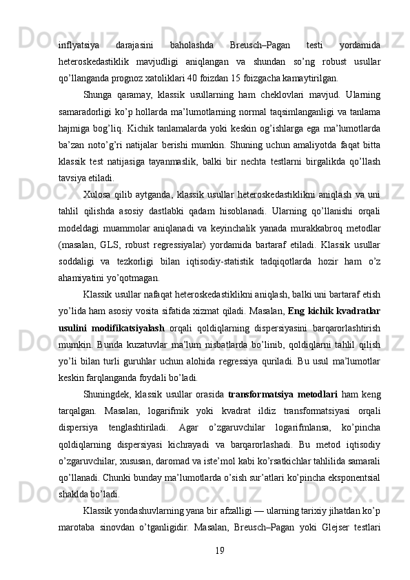 inflyatsiya   darajasini   baholashda   Breusch–Pagan   testi   yordamida
heteroskedastiklik   mavjudligi   aniqlangan   va   shundan   so’ng   robust   usullar
qo’llanganda prognoz xatoliklari 40 foizdan 15 foizgacha kamaytirilgan.
Shunga   qaramay,   klassik   usullarning   ham   cheklovlari   mavjud.   Ularning
samaradorligi  ko’p hollarda ma’lumotlarning normal  taqsimlanganligi  va tanlama
hajmiga   bog’liq.   Kichik   tanlamalarda   yoki   keskin   og’ishlarga   ega   ma’lumotlarda
ba’zan   noto’g’ri   natijalar   berishi   mumkin.   Shuning   uchun   amaliyotda   faqat   bitta
klassik   test   natijasiga   tayanmaslik,   balki   bir   nechta   testlarni   birgalikda   qo’llash
tavsiya etiladi.
Xulosa   qilib   aytganda,   klassik   usullar   heteroskedastiklikni   aniqlash   va   uni
tahlil   qilishda   asosiy   dastlabki   qadam   hisoblanadi.   Ularning   qo’llanishi   orqali
modeldagi   muammolar   aniqlanadi   va   keyinchalik   yanada   murakkabroq   metodlar
(masalan,   GLS,   robust   regressiyalar)   yordamida   bartaraf   etiladi.   Klassik   usullar
soddaligi   va   tezkorligi   bilan   iqtisodiy-statistik   tadqiqotlarda   hozir   ham   o’z
ahamiyatini yo’qotmagan.
Klassik usullar nafaqat heteroskedastiklikni aniqlash, balki uni bartaraf etish
yo’lida ham asosiy vosita sifatida xizmat qiladi. Masalan,   Eng kichik kvadratlar
usulini   modifikatsiyalash   orqali   qoldiqlarning   dispersiyasini   barqarorlashtirish
mumkin.   Bunda   kuzatuvlar   ma’lum   nisbatlarda   bo’linib,   qoldiqlarni   tahlil   qilish
yo’li   bilan   turli   guruhlar   uchun   alohida   regressiya   quriladi.   Bu   usul   ma’lumotlar
keskin farqlanganda foydali bo’ladi.
Shuningdek,   klassik   usullar   orasida   transformatsiya   metodlari   ham   keng
tarqalgan.   Masalan,   logarifmik   yoki   kvadrat   ildiz   transformatsiyasi   orqali
dispersiya   tenglashtiriladi.   Agar   o’zgaruvchilar   logarifmlansa,   ko’pincha
qoldiqlarning   dispersiyasi   kichrayadi   va   barqarorlashadi.   Bu   metod   iqtisodiy
o’zgaruvchilar, xususan, daromad va iste’mol kabi ko’rsatkichlar tahlilida samarali
qo’llanadi. Chunki bunday ma’lumotlarda o’sish sur’atlari ko’pincha eksponentsial
shaklda bo’ladi.
Klassik yondashuvlarning yana bir afzalligi — ularning tarixiy jihatdan ko’p
marotaba   sinovdan   o’tganligidir.   Masalan,   Breusch–Pagan   yoki   Glejser   testlari
19 