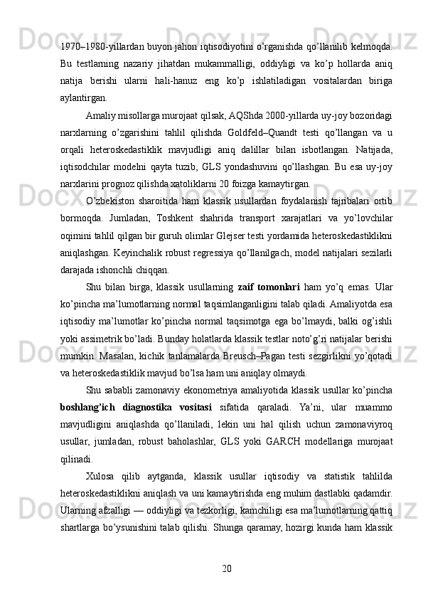 1970–1980-yillardan buyon jahon iqtisodiyotini o’rganishda qo’llanilib kelmoqda.
Bu   testlarning   nazariy   jihatdan   mukammalligi,   oddiyligi   va   ko’p   hollarda   aniq
natija   berishi   ularni   hali-hanuz   eng   ko’p   ishlatiladigan   vositalardan   biriga
aylantirgan.
Amaliy misollarga murojaat qilsak, AQShda 2000-yillarda uy-joy bozoridagi
narxlarning   o’zgarishini   tahlil   qilishda   Goldfeld–Quandt   testi   qo’llangan   va   u
orqali   heteroskedastiklik   mavjudligi   aniq   dalillar   bilan   isbotlangan.   Natijada,
iqtisodchilar   modelni   qayta   tuzib,   GLS   yondashuvini   qo’llashgan.   Bu   esa   uy-joy
narxlarini prognoz qilishda xatoliklarni 20 foizga kamaytirgan.
O’zbekiston   sharoitida   ham   klassik   usullardan   foydalanish   tajribalari   ortib
bormoqda.   Jumladan,   Toshkent   shahrida   transport   xarajatlari   va   yo’lovchilar
oqimini tahlil qilgan bir guruh olimlar Glejser testi yordamida heteroskedastiklikni
aniqlashgan. Keyinchalik robust regressiya qo’llanilgach, model natijalari sezilarli
darajada ishonchli chiqqan.
Shu   bilan   birga,   klassik   usullarning   zaif   tomonlari   ham   yo’q   emas.   Ular
ko’pincha ma’lumotlarning normal taqsimlanganligini talab qiladi. Amaliyotda esa
iqtisodiy   ma’lumotlar   ko’pincha   normal   taqsimotga   ega   bo’lmaydi,   balki   og’ishli
yoki assimetrik bo’ladi. Bunday holatlarda klassik testlar noto’g’ri natijalar berishi
mumkin.   Masalan,   kichik   tanlamalarda   Breusch–Pagan   testi   sezgirlikni   yo’qotadi
va heteroskedastiklik mavjud bo’lsa ham uni aniqlay olmaydi.
Shu sababli  zamonaviy ekonometriya amaliyotida klassik usullar ko’pincha
boshlang’ich   diagnostika   vositasi   sifatida   qaraladi.   Ya’ni,   ular   muammo
mavjudligini   aniqlashda   qo’llaniladi,   lekin   uni   hal   qilish   uchun   zamonaviyroq
usullar,   jumladan,   robust   baholashlar,   GLS   yoki   GARCH   modellariga   murojaat
qilinadi.
Xulosa   qilib   aytganda,   klassik   usullar   iqtisodiy   va   statistik   tahlilda
heteroskedastiklikni aniqlash va uni kamaytirishda eng muhim dastlabki qadamdir.
Ularning afzalligi — oddiyligi va tezkorligi, kamchiligi esa ma’lumotlarning qattiq
shartlarga bo’ysunishini talab qilishi. Shunga qaramay, hozirgi kunda ham klassik
20 