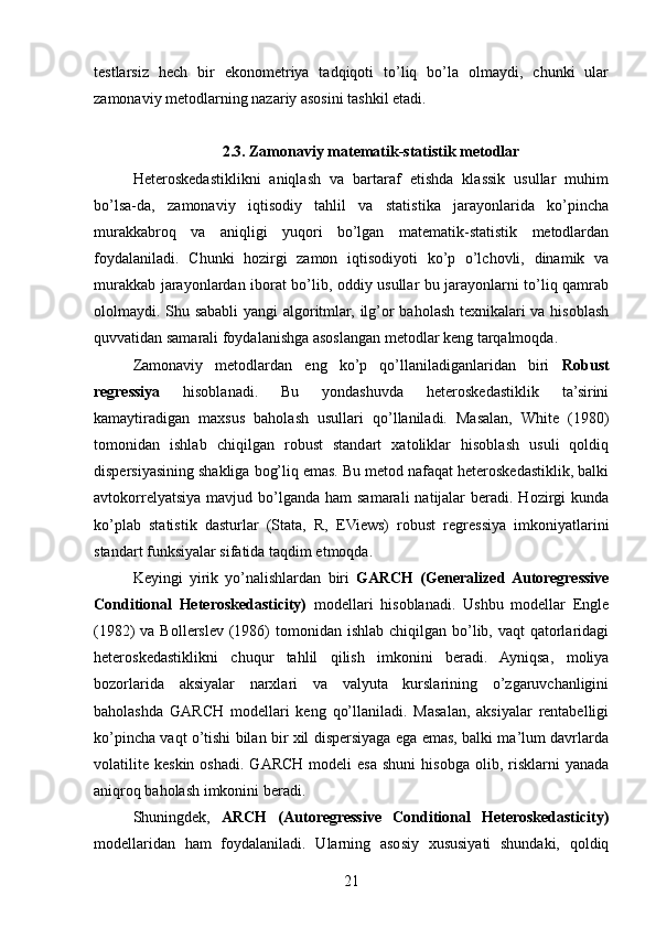 testlarsiz   hech   bir   ekonometriya   tadqiqoti   to’liq   bo’la   olmaydi,   chunki   ular
zamonaviy metodlarning nazariy asosini tashkil etadi.
2.3. Zamonaviy matematik-statistik metodlar
Heteroskedastiklikni   aniqlash   va   bartaraf   etishda   klassik   usullar   muhim
bo’lsa-da,   zamonaviy   iqtisodiy   tahlil   va   statistika   jarayonlarida   ko’pincha
murakkabroq   va   aniqligi   yuqori   bo’lgan   matematik-statistik   metodlardan
foydalaniladi.   Chunki   hozirgi   zamon   iqtisodiyoti   ko’p   o’lchovli,   dinamik   va
murakkab jarayonlardan iborat bo’lib, oddiy usullar bu jarayonlarni to’liq qamrab
ololmaydi. Shu sababli yangi algoritmlar, ilg’or baholash texnikalari va hisoblash
quvvatidan samarali foydalanishga asoslangan metodlar keng tarqalmoqda.
Zamonaviy   metodlardan   eng   ko’p   qo’llaniladiganlaridan   biri   Robust
regressiya   hisoblanadi.   Bu   yondashuvda   heteroskedastiklik   ta’sirini
kamaytiradigan   maxsus   baholash   usullari   qo’llaniladi.   Masalan,   White   (1980)
tomonidan   ishlab   chiqilgan   robust   standart   xatoliklar   hisoblash   usuli   qoldiq
dispersiyasining shakliga bog’liq emas. Bu metod nafaqat heteroskedastiklik, balki
avtokorrelyatsiya  mavjud  bo’lganda  ham   samarali   natijalar   beradi. Hozirgi   kunda
ko’plab   statistik   dasturlar   (Stata,   R,   EViews)   robust   regressiya   imkoniyatlarini
standart funksiyalar sifatida taqdim etmoqda.
Keyingi   yirik   yo’nalishlardan   biri   GARCH   (Generalized  Autoregressive
Conditional   Heteroskedasticity)   modellari   hisoblanadi.   Ushbu   modellar   Engle
(1982)  va Bollerslev  (1986)  tomonidan ishlab chiqilgan bo’lib, vaqt  qatorlaridagi
heteroskedastiklikni   chuqur   tahlil   qilish   imkonini   beradi.   Ayniqsa,   moliya
bozorlarida   aksiyalar   narxlari   va   valyuta   kurslarining   o’zgaruvchanligini
baholashda   GARCH   modellari   keng   qo’llaniladi.   Masalan,   aksiyalar   rentabelligi
ko’pincha vaqt o’tishi bilan bir xil dispersiyaga ega emas, balki ma’lum davrlarda
volatilite   keskin  oshadi.   GARCH   modeli   esa   shuni  hisobga   olib,  risklarni  yanada
aniqroq baholash imkonini beradi.
Shuningdek,   ARCH   (Autoregressive   Conditional   Heteroskedasticity)
modellaridan   ham   foydalaniladi.   Ularning   asosiy   xususiyati   shundaki,   qoldiq
21 