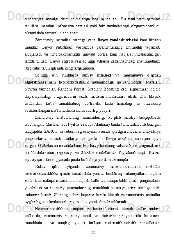 dispersiyasi   avvalgi   davr   qoldiqlariga   bog’liq   bo’ladi.   Bu   usul   vaqt   qatorlari
tahlilida,   masalan,   inflyatsiya   darajasi   yoki   foiz   stavkalaridagi   o’zgaruvchanlikni
o’rganishda samarali hisoblanadi.
Zamonaviy   metodlar   qatoriga   yana   Bayes   yondashuvlari ni   ham   kiritish
mumkin.   Bayes   statistikasi   yordamida   parametrlarning   ehtimollik   taqsimoti
aniqlanadi   va   heteroskedastiklik   mavjud   bo’lsa   ham   natijalar   moslashtirilgan
tarzda   olinadi.   Bayes   regressiyasi   so’nggi   yillarda   katta   hajmdagi   ma’lumotlarni
(big data) tahlil qilishda keng tarqalmoqda.
So’nggi   o’n   yilliklarda   sun’iy   intellekt   va   mashinaviy   o’qitish
algoritmlari   ham   heteroskedastiklik   muammosiga   qo’llanilmoqda.   Masalan,
Neyron   tarmoqlar,   Random   Forest,   Gradient   Boosting   kabi   algoritmlar   qoldiq
dispersiyasidagi   o’zgarishlarni   sezib,   modelni   moslashtira   oladi.   Ular   klassik
usullardan   ko’ra   murakkabroq   bo’lsa-da,   katta   hajmdagi   va   murakkab
strukturalangan ma’lumotlarda samaradorligi yuqori.
Zamonaviy   metodlarning   samaradorligi   ko’plab   amaliy   tadqiqotlarda
isbotlangan. Masalan, 2021-yilda Yevropa Markaziy banki tomonidan olib borilgan
tadqiqotda   GARCH   va   robust   regressiyalar   asosida   qurilgan   modellar   inflyatsiya
prognozlarida   klassik   usullarga   qaraganda   25   foizga   aniqlikni   oshirgani   qayd
etilgan. O’zbekiston misolida ham, Markaziy bankning valyuta kursi prognozlarini
hisoblashda   robust   regressiya   va   GARCH   modellaridan   foydalanilmoqda.   Bu   esa
siyosiy qarorlarning yanada puxta bo’lishiga yordam bermoqda.
Xulosa   qilib   aytganda,   zamonaviy   matematik-statistik   metodlar
heteroskedastiklikka   qarshi   kurashishda   yanada   kuchliroq   imkoniyatlarni   taqdim
etadi. Ular nafaqat muammoni aniqlash, balki uni chuqur tahlil qilish, prognozlarni
yaxshilash   va   iqtisodiy   jarayonlarning   murakkab   xususiyatlarini   hisobga   olish
imkonini   beradi.   Shuning   uchun   bugungi   kunda   klassik   va   zamonaviy   metodlar
uyg’unligidan foydalanish eng maqbul yondashuv hisoblanadi.
Heteroskedastiklikni   aniqlash   va   bartaraf   etishda   klassik   usullar   muhim
bo’lsa-da,   zamonaviy   iqtisodiy   tahlil   va   statistika   jarayonlarida   ko’pincha
murakkabroq   va   aniqligi   yuqori   bo’lgan   matematik-statistik   metodlardan
22 