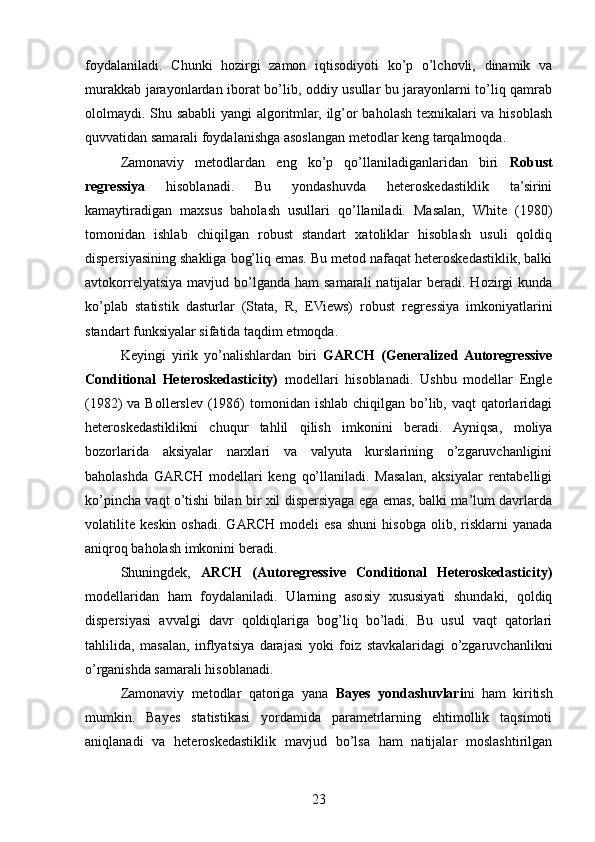 foydalaniladi.   Chunki   hozirgi   zamon   iqtisodiyoti   ko’p   o’lchovli,   dinamik   va
murakkab jarayonlardan iborat bo’lib, oddiy usullar bu jarayonlarni to’liq qamrab
ololmaydi. Shu sababli yangi algoritmlar, ilg’or baholash texnikalari va hisoblash
quvvatidan samarali foydalanishga asoslangan metodlar keng tarqalmoqda.
Zamonaviy   metodlardan   eng   ko’p   qo’llaniladiganlaridan   biri   Robust
regressiya   hisoblanadi.   Bu   yondashuvda   heteroskedastiklik   ta’sirini
kamaytiradigan   maxsus   baholash   usullari   qo’llaniladi.   Masalan,   White   (1980)
tomonidan   ishlab   chiqilgan   robust   standart   xatoliklar   hisoblash   usuli   qoldiq
dispersiyasining shakliga bog’liq emas. Bu metod nafaqat heteroskedastiklik, balki
avtokorrelyatsiya  mavjud  bo’lganda  ham   samarali   natijalar   beradi. Hozirgi   kunda
ko’plab   statistik   dasturlar   (Stata,   R,   EViews)   robust   regressiya   imkoniyatlarini
standart funksiyalar sifatida taqdim etmoqda.
Keyingi   yirik   yo’nalishlardan   biri   GARCH   (Generalized  Autoregressive
Conditional   Heteroskedasticity)   modellari   hisoblanadi.   Ushbu   modellar   Engle
(1982)  va Bollerslev  (1986)  tomonidan ishlab chiqilgan bo’lib, vaqt  qatorlaridagi
heteroskedastiklikni   chuqur   tahlil   qilish   imkonini   beradi.   Ayniqsa,   moliya
bozorlarida   aksiyalar   narxlari   va   valyuta   kurslarining   o’zgaruvchanligini
baholashda   GARCH   modellari   keng   qo’llaniladi.   Masalan,   aksiyalar   rentabelligi
ko’pincha vaqt o’tishi bilan bir xil dispersiyaga ega emas, balki ma’lum davrlarda
volatilite   keskin  oshadi.   GARCH   modeli   esa   shuni  hisobga   olib,  risklarni  yanada
aniqroq baholash imkonini beradi.
Shuningdek,   ARCH   (Autoregressive   Conditional   Heteroskedasticity)
modellaridan   ham   foydalaniladi.   Ularning   asosiy   xususiyati   shundaki,   qoldiq
dispersiyasi   avvalgi   davr   qoldiqlariga   bog’liq   bo’ladi.   Bu   usul   vaqt   qatorlari
tahlilida,   masalan,   inflyatsiya   darajasi   yoki   foiz   stavkalaridagi   o’zgaruvchanlikni
o’rganishda samarali hisoblanadi.
Zamonaviy   metodlar   qatoriga   yana   Bayes   yondashuvlari ni   ham   kiritish
mumkin.   Bayes   statistikasi   yordamida   parametrlarning   ehtimollik   taqsimoti
aniqlanadi   va   heteroskedastiklik   mavjud   bo’lsa   ham   natijalar   moslashtirilgan
23 