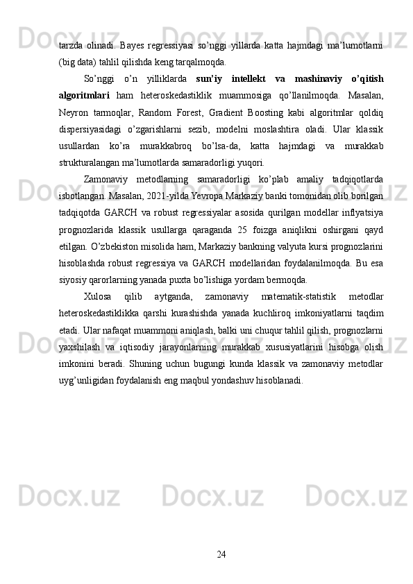 tarzda   olinadi.   Bayes   regressiyasi   so’nggi   yillarda   katta   hajmdagi   ma’lumotlarni
(big data) tahlil qilishda keng tarqalmoqda.
So’nggi   o’n   yilliklarda   sun’iy   intellekt   va   mashinaviy   o’qitish
algoritmlari   ham   heteroskedastiklik   muammosiga   qo’llanilmoqda.   Masalan,
Neyron   tarmoqlar,   Random   Forest,   Gradient   Boosting   kabi   algoritmlar   qoldiq
dispersiyasidagi   o’zgarishlarni   sezib,   modelni   moslashtira   oladi.   Ular   klassik
usullardan   ko’ra   murakkabroq   bo’lsa-da,   katta   hajmdagi   va   murakkab
strukturalangan ma’lumotlarda samaradorligi yuqori.
Zamonaviy   metodlarning   samaradorligi   ko’plab   amaliy   tadqiqotlarda
isbotlangan. Masalan, 2021-yilda Yevropa Markaziy banki tomonidan olib borilgan
tadqiqotda   GARCH   va   robust   regressiyalar   asosida   qurilgan   modellar   inflyatsiya
prognozlarida   klassik   usullarga   qaraganda   25   foizga   aniqlikni   oshirgani   qayd
etilgan. O’zbekiston misolida ham, Markaziy bankning valyuta kursi prognozlarini
hisoblashda   robust   regressiya   va   GARCH   modellaridan   foydalanilmoqda.   Bu   esa
siyosiy qarorlarning yanada puxta bo’lishiga yordam bermoqda.
Xulosa   qilib   aytganda,   zamonaviy   matematik-statistik   metodlar
heteroskedastiklikka   qarshi   kurashishda   yanada   kuchliroq   imkoniyatlarni   taqdim
etadi. Ular nafaqat muammoni aniqlash, balki uni chuqur tahlil qilish, prognozlarni
yaxshilash   va   iqtisodiy   jarayonlarning   murakkab   xususiyatlarini   hisobga   olish
imkonini   beradi.   Shuning   uchun   bugungi   kunda   klassik   va   zamonaviy   metodlar
uyg’unligidan foydalanish eng maqbul yondashuv hisoblanadi.
24 