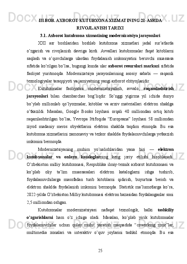 III BOB. AXBOROT KUTUBXONA XIZMATINING 21-ASRDA
RIVOJLANISH TARIXI
3.1. Axborot kutubxona xizmatining modernizatsiya jarayonlari
XXI   asr   boshlaridan   boshlab   kutubxona   xizmatlari   jadal   sur’atlarda
o’zgarish   va   rivojlanish   davriga   kirdi.   Avvallari   kutubxonalar   faqat   kitoblarni
saqlash   va   o’quvchilarga   ulardan   foydalanish   imkoniyatini   beruvchi   muassasa
sifatida ko’rilgan bo’lsa, bugungi kunda ular   axborot resurslari markazi   sifatida
faoliyat   yuritmoqda.   Modernizatsiya   jarayonlarining   asosiy   sababi   —   raqamli
texnologiyalar taraqqiyoti va jamiyatning yangi axborot ehtiyojlaridir.
Kutubxonalar   faoliyatini   modernizatsiyalash,   avvalo,   raqamlashtirish
jarayonlari   bilan   chambarchas   bog’liqdir.   So’nggi   yigirma   yil   ichida   dunyo
bo’ylab   millionlab   qo’lyozmalar,   kitoblar   va   arxiv   materiallari   elektron   shaklga
o’tkazildi.   Masalan,   Google   Books   loyihasi   orqali   40   milliondan   ortiq   kitob
raqamlashtirilgan   bo’lsa,  Yevropa   Ittifoqida   “Europeana”   loyihasi   58   milliondan
ziyod   madaniy   meros   obyektlarini   elektron   shaklda   taqdim   etmoqda.   Bu   esa
kutubxona xizmatlarini zamonaviy va tezkor shaklda foydalanuvchilarga yetkazish
imkonini bermoqda.
Modernizatsiyaning   muhim   yo’nalishlaridan   yana   biri   —   elektron
kutubxonalar   va   onlayn   kataloglar ning   keng   joriy   etilishi   hisoblanadi.
O’zbekiston   milliy   kutubxonasi,   Respublika   ilmiy-texnik   axborot   kutubxonasi   va
ko’plab   oliy   ta’lim   muassasalari   elektron   kataloglarni   ishga   tushirib,
foydalanuvchilarga   masofadan   turib   kitoblarni   qidirish,   buyurtma   berish   va
elektron   shaklda   foydalanish   imkonini   bermoqda.   Statistik   ma’lumotlarga   ko’ra,
2022-yilda O’zbekiston Milliy kutubxonasi elektron bazasidan foydalanganlar soni
2,5 milliondan oshgan.
Kutubxonalar   modernizatsiyasi   nafaqat   texnologik,   balki   tashkiliy
o’zgarishlarni   ham   o’z   ichiga   oladi.   Masalan,   ko’plab   yirik   kutubxonalar
foydalanuvchilar   uchun   qulay   muhit   yaratish   maqsadida   “coworking   zone”lar,
multimedia   xonalari   va   interaktiv   o’quv   joylarini   tashkil   etmoqda.   Bu   esa
25 