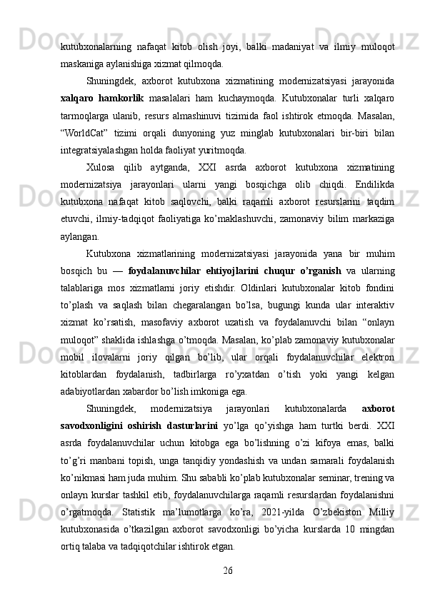 kutubxonalarning   nafaqat   kitob   olish   joyi,   balki   madaniyat   va   ilmiy   muloqot
maskaniga aylanishiga xizmat qilmoqda.
Shuningdek,   axborot   kutubxona   xizmatining   modernizatsiyasi   jarayonida
xalqaro   hamkorlik   masalalari   ham   kuchaymoqda.   Kutubxonalar   turli   xalqaro
tarmoqlarga   ulanib,   resurs   almashinuvi   tizimida   faol   ishtirok   etmoqda.   Masalan,
“WorldCat”   tizimi   orqali   dunyoning   yuz   minglab   kutubxonalari   bir-biri   bilan
integratsiyalashgan holda faoliyat yuritmoqda.
Xulosa   qilib   aytganda,   XXI   asrda   axborot   kutubxona   xizmatining
modernizatsiya   jarayonlari   ularni   yangi   bosqichga   olib   chiqdi.   Endilikda
kutubxona   nafaqat   kitob   saqlovchi,   balki   raqamli   axborot   resurslarini   taqdim
etuvchi,   ilmiy-tadqiqot   faoliyatiga   ko’maklashuvchi,   zamonaviy   bilim   markaziga
aylangan.
Kutubxona   xizmatlarining   modernizatsiyasi   jarayonida   yana   bir   muhim
bosqich   bu   —   foydalanuvchilar   ehtiyojlarini   chuqur   o’rganish   va   ularning
talablariga   mos   xizmatlarni   joriy   etishdir.   Oldinlari   kutubxonalar   kitob   fondini
to’plash   va   saqlash   bilan   chegaralangan   bo’lsa,   bugungi   kunda   ular   interaktiv
xizmat   ko’rsatish,   masofaviy   axborot   uzatish   va   foydalanuvchi   bilan   “onlayn
muloqot” shaklida ishlashga o’tmoqda. Masalan, ko’plab zamonaviy kutubxonalar
mobil   ilovalarni   joriy   qilgan   bo’lib,   ular   orqali   foydalanuvchilar   elektron
kitoblardan   foydalanish,   tadbirlarga   ro’yxatdan   o’tish   yoki   yangi   kelgan
adabiyotlardan xabardor bo’lish imkoniga ega.
Shuningdek,   modernizatsiya   jarayonlari   kutubxonalarda   axborot
savodxonligini   oshirish   dasturlarini   yo’lga   qo’yishga   ham   turtki   berdi.   XXI
asrda   foydalanuvchilar   uchun   kitobga   ega   bo’lishning   o’zi   kifoya   emas,   balki
to’g’ri   manbani   topish,   unga   tanqidiy   yondashish   va   undan   samarali   foydalanish
ko’nikmasi ham juda muhim. Shu sababli ko’plab kutubxonalar seminar, trening va
onlayn kurslar tashkil  etib, foydalanuvchilarga raqamli resurslardan foydalanishni
o’rgatmoqda.   Statistik   ma’lumotlarga   ko’ra,   2021-yilda   O’zbekiston   Milliy
kutubxonasida   o’tkazilgan   axborot   savodxonligi   bo’yicha   kurslarda   10   mingdan
ortiq talaba va tadqiqotchilar ishtirok etgan.
26 