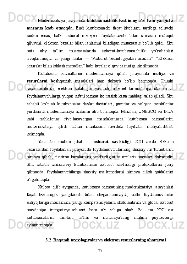 Modernizatsiya jarayonida   kutubxonachilik kasbining o’zi ham yangicha
mazmun   kasb   etmoqda .   Endi   kutubxonachi   faqat   kitoblarni   tartibga   soluvchi
xodim   emas,   balki   axborot   menejeri,   foydalanuvchi   bilan   samarali   muloqot
qiluvchi,   elektron   bazalar   bilan   ishlashni   biladigan   mutaxassis   bo’lib   qoldi.   Shu
bois   oliy   ta’lim   muassasalarida   axborot-kutubxonachilik   yo’nalishlari
rivojlanmoqda   va   yangi   fanlar   —   “Axborot   texnologiyalari   asoslari”,   “Elektron
resurslar bilan ishlash metodlari” kabi kurslar o’quv dasturiga kiritilmoqda.
Kutubxona   xizmatlarini   modernizatsiya   qilish   jarayonida   moliya   va
resurslarni   boshqarish   masalalari   ham   dolzarb   bo’lib   bormoqda.   Chunki
raqamlashtirish,   elektron   kataloglar   yaratish,   internet   tarmoqlariga   ulanish   va
foydalanuvchilarga yuqori sifatli xizmat ko’rsatish katta mablag’ talab qiladi. Shu
sababli   ko’plab   kutubxonalar   davlat   dasturlari,   grantlar   va   xalqaro   tashkilotlar
yordamida   modernizatsiya   ishlarini   olib   bormoqda.   Masalan,   UNESCO   va   IFLA
kabi   tashkilotlar   rivojlanayotgan   mamlakatlarda   kutubxona   xizmatlarini
modernizatsiya   qilish   uchun   muntazam   ravishda   loyihalar   moliyalashtirib
kelmoqda.
Yana   bir   muhim   jihat   —   axborot   xavfsizligi .   XXI   asrda   elektron
resurslardan   foydalanish   jarayonida   foydalanuvchilarning   shaxsiy   ma’lumotlarini
himoya   qilish,   elektron   bazalarning   xavfsizligini   ta’minlash   masalasi   dolzarbdir.
Shu   sababli   zamonaviy   kutubxonalar   axborot   xavfsizligi   protokollarini   joriy
qilmoqda,   foydalanuvchilarga   shaxsiy   ma’lumotlarni   himoya   qilish   qoidalarini
o’rgatmoqda.
Xulosa   qilib   aytganda,   kutubxona   xizmatining   modernizatsiya   jarayonlari
faqat   texnologik   yangilanish   bilan   chegaralanmaydi,   balki   foydalanuvchilar
ehtiyojlariga moslashish, yangi kompetensiyalarni shakllantirish va global axborot
maydoniga   integratsiyalashuvni   ham   o’z   ichiga   oladi.   Bu   esa   XXI   asr
kutubxonalarini   ilm-fan,   ta’lim   va   madaniyatning   muhim   poydevoriga
aylantirmoqda.
3.2. Raqamli texnologiyalar va elektron resurslarning ahamiyati
27 
